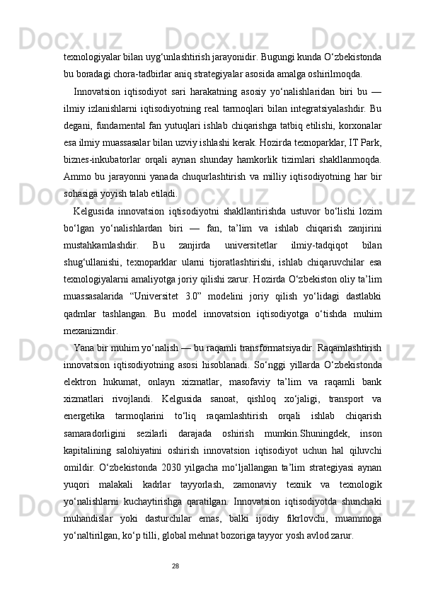 28texnologiyalar bilan uyg‘unlashtirish jarayonidir. Bugungi kunda O‘zbekistonda
bu boradagi chora-tadbirlar aniq strategiyalar asosida amalga oshirilmoqda.
Innovatsion   iqtisodiyot   sari   harakatning   asosiy   yo‘nalishlaridan   biri   bu   —
ilmiy   izlanishlarni   iqtisodiyotning   real   tarmoqlari   bilan   integratsiyalashdir.   Bu
degani, fundamental fan yutuqlari  ishlab chiqarishga  tatbiq etilishi, korxonalar
esa ilmiy muassasalar bilan uzviy ishlashi kerak. Hozirda texnoparklar, IT Park,
biznes-inkubatorlar   orqali   aynan   shunday   hamkorlik   tizimlari   shakllanmoqda.
Ammo   bu   jarayonni   yanada   chuqurlashtirish   va   milliy   iqtisodiyotning   har   bir
sohasiga yoyish talab etiladi.
Kelgusida   innovatsion   iqtisodiyotni   shakllantirishda   ustuvor   bo‘lishi   lozim
bo‘lgan   yo‘nalishlardan   biri   —   fan,   ta’lim   va   ishlab   chiqarish   zanjirini
mustahkamlashdir.   Bu   zanjirda   universitetlar   ilmiy-tadqiqot   bilan
shug‘ullanishi,   texnoparklar   ularni   tijoratlashtirishi,   ishlab   chiqaruvchilar   esa
texnologiyalarni amaliyotga joriy qilishi zarur. Hozirda O‘zbekiston oliy ta’lim
muassasalarida   “Universitet   3.0”   modelini   joriy   qilish   yo‘lidagi   dastlabki
qadmlar   tashlangan.   Bu   model   innovatsion   iqtisodiyotga   o‘tishda   muhim
mexanizmdir.
Yana bir muhim yo‘nalish — bu raqamli transformatsiyadir. Raqamlashtirish
innovatsion   iqtisodiyotning   asosi   hisoblanadi.   So‘nggi   yillarda   O‘zbekistonda
elektron   hukumat,   onlayn   xizmatlar,   masofaviy   ta’lim   va   raqamli   bank
xizmatlari   rivojlandi.   Kelgusida   sanoat,   qishloq   xo‘jaligi,   transport   va
energetika   tarmoqlarini   to‘liq   raqamlashtirish   orqali   ishlab   chiqarish
samaradorligini   sezilarli   darajada   oshirish   mumkin.Shuningdek,   inson
kapitalining   salohiyatini   oshirish   innovatsion   iqtisodiyot   uchun   hal   qiluvchi
omildir.   O‘zbekistonda   2030   yilgacha   mo‘ljallangan   ta’lim   strategiyasi   aynan
yuqori   malakali   kadrlar   tayyorlash,   zamonaviy   texnik   va   texnologik
yo‘nalishlarni   kuchaytirishga   qaratilgan.   Innovatsion   iqtisodiyotda   shunchaki
muhandislar   yoki   dasturchilar   emas,   balki   ijodiy   fikrlovchi,   muammoga
yo‘naltirilgan, ko‘p tilli, global mehnat bozoriga tayyor yosh avlod zarur. 