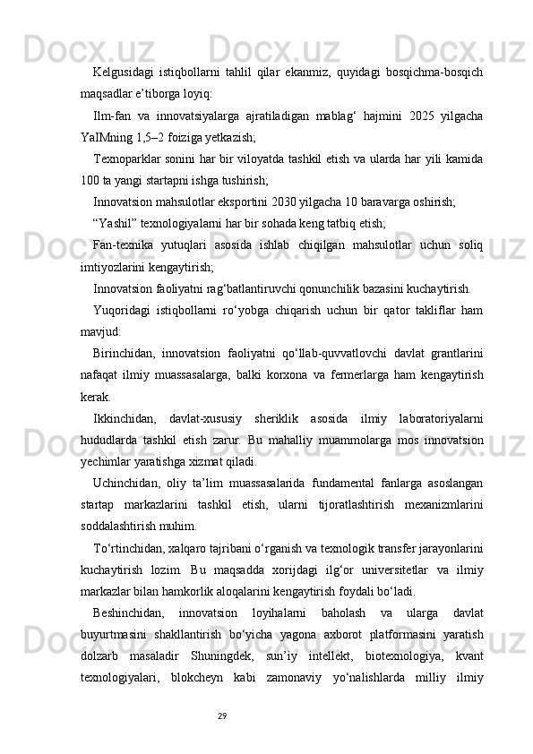 29Kelgusidagi   istiqbollarni   tahlil   qilar   ekanmiz,   quyidagi   bosqichma-bosqich
maqsadlar e’tiborga loyiq:
Ilm-fan   va   innovatsiyalarga   ajratiladigan   mablag‘   hajmini   2025   yilgacha
YaIMning 1,5–2 foiziga yetkazish;
Texnoparklar sonini har bir viloyatda tashkil etish va ularda har yili kamida
100 ta yangi startapni ishga tushirish;
Innovatsion mahsulotlar eksportini 2030 yilgacha 10 baravarga oshirish;
“Yashil” texnologiyalarni har bir sohada keng tatbiq etish;
Fan-texnika   yutuqlari   asosida   ishlab   chiqilgan   mahsulotlar   uchun   soliq
imtiyozlarini kengaytirish;
Innovatsion faoliyatni rag‘batlantiruvchi qonunchilik bazasini kuchaytirish.
Yuqoridagi   istiqbollarni   ro‘yobga   chiqarish   uchun   bir   qator   takliflar   ham
mavjud:
Birinchidan,   innovatsion   faoliyatni   qo‘llab-quvvatlovchi   davlat   grantlarini
nafaqat   ilmiy   muassasalarga,   balki   korxona   va   fermerlarga   ham   kengaytirish
kerak.
Ikkinchidan,   davlat-xususiy   sheriklik   asosida   ilmiy   laboratoriyalarni
hududlarda   tashkil   etish   zarur.   Bu   mahalliy   muammolarga   mos   innovatsion
yechimlar yaratishga xizmat qiladi.
Uchinchidan,   oliy   ta’lim   muassasalarida   fundamental   fanlarga   asoslangan
startap   markazlarini   tashkil   etish,   ularni   tijoratlashtirish   mexanizmlarini
soddalashtirish muhim.
To‘rtinchidan, xalqaro tajribani o‘rganish va texnologik transfer jarayonlarini
kuchaytirish   lozim.   Bu   maqsadda   xorijdagi   ilg‘or   universitetlar   va   ilmiy
markazlar bilan hamkorlik aloqalarini kengaytirish foydali bo‘ladi.
Beshinchidan,   innovatsion   loyihalarni   baholash   va   ularga   davlat
buyurtmasini   shakllantirish   bo‘yicha   yagona   axborot   platformasini   yaratish
dolzarb   masaladir   Shuningdek,   sun’iy   intellekt,   biotexnologiya,   kvant
texnologiyalari,   blokcheyn   kabi   zamonaviy   yo‘nalishlarda   milliy   ilmiy 