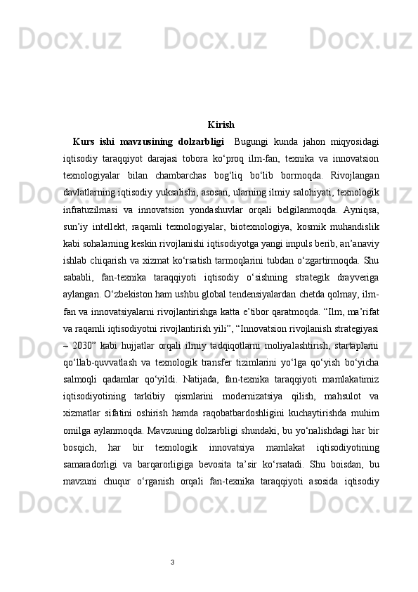 3 Kirish
Kurs   ishi   mavzusining   dolzarbligi     Bugungi   kunda   jahon   miqyosidagi
iqtisodiy   taraqqiyot   darajasi   tobora   ko‘proq   ilm-fan,   texnika   va   innovatsion
texnologiyalar   bilan   chambarchas   bog‘liq   bo‘lib   bormoqda.   Rivojlangan
davlatlarning iqtisodiy yuksalishi, asosan, ularning ilmiy salohiyati, texnologik
infratuzilmasi   va   innovatsion   yondashuvlar   orqali   belgilanmoqda.   Ayniqsa,
sun’iy   intellekt,   raqamli   texnologiyalar,   biotexnologiya,   kosmik   muhandislik
kabi sohalarning keskin rivojlanishi iqtisodiyotga yangi impuls berib, an’anaviy
ishlab  chiqarish  va xizmat   ko‘rsatish  tarmoqlarini  tubdan  o‘zgartirmoqda.  Shu
sababli,   fan-texnika   taraqqiyoti   iqtisodiy   o‘sishning   strategik   drayveriga
aylangan. O‘zbekiston ham ushbu global tendensiyalardan chetda qolmay, ilm-
fan va innovatsiyalarni rivojlantirishga katta e’tibor qaratmoqda. “Ilm, ma’rifat
va raqamli iqtisodiyotni rivojlantirish yili”, “Innovatsion rivojlanish strategiyasi
–   2030”   kabi   hujjatlar   orqali   ilmiy   tadqiqotlarni   moliyalashtirish,   startaplarni
qo‘llab-quvvatlash   va   texnologik   transfer   tizimlarini   yo‘lga   qo‘yish   bo‘yicha
salmoqli   qadamlar   qo‘yildi.   Natijada,   fan-texnika   taraqqiyoti   mamlakatimiz
iqtisodiyotining   tarkibiy   qismlarini   modernizatsiya   qilish,   mahsulot   va
xizmatlar   sifatini   oshirish   hamda   raqobatbardoshligini   kuchaytirishda   muhim
omilga aylanmoqda. Mavzuning dolzarbligi shundaki, bu yo‘nalishdagi har bir
bosqich,   har   bir   texnologik   innovatsiya   mamlakat   iqtisodiyotining
samaradorligi   va   barqarorligiga   bevosita   ta’sir   ko‘rsatadi.   Shu   boisdan,   bu
mavzuni   chuqur   o‘rganish   orqali   fan-texnika   taraqqiyoti   asosida   iqtisodiy 