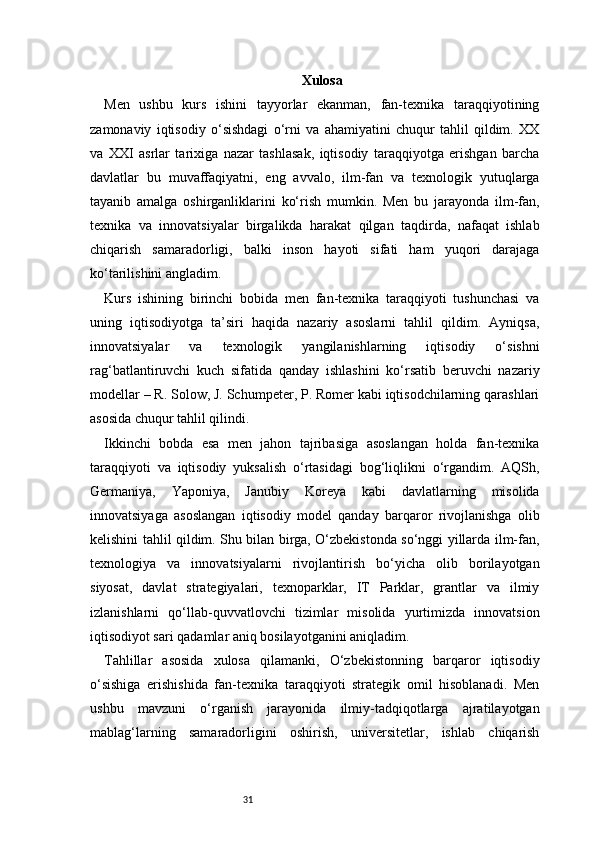 31 Xulosa
Men   ushbu   kurs   ishini   tayyorlar   ekanman,   fan-texnika   taraqqiyotining
zamonaviy   iqtisodiy   o‘sishdagi   o‘rni   va   ahamiyatini   chuqur   tahlil   qildim.   XX
va   XXI   asrlar   tarixiga   nazar   tashlasak,   iqtisodiy   taraqqiyotga   erishgan   barcha
davlatlar   bu   muvaffaqiyatni,   eng   avvalo,   ilm-fan   va   texnologik   yutuqlarga
tayanib   amalga   oshirganliklarini   ko‘rish   mumkin.   Men   bu   jarayonda   ilm-fan,
texnika   va   innovatsiyalar   birgalikda   harakat   qilgan   taqdirda,   nafaqat   ishlab
chiqarish   samaradorligi,   balki   inson   hayoti   sifati   ham   yuqori   darajaga
ko‘tarilishini angladim.
Kurs   ishining   birinchi   bobida   men   fan-texnika   taraqqiyoti   tushunchasi   va
uning   iqtisodiyotga   ta’siri   haqida   nazariy   asoslarni   tahlil   qildim.   Ayniqsa,
innovatsiyalar   va   texnologik   yangilanishlarning   iqtisodiy   o‘sishni
rag‘batlantiruvchi   kuch   sifatida   qanday   ishlashini   ko‘rsatib   beruvchi   nazariy
modellar – R. Solow, J. Schumpeter, P. Romer kabi iqtisodchilarning qarashlari
asosida chuqur tahlil qilindi.
Ikkinchi   bobda   esa   men   jahon   tajribasiga   asoslangan   holda   fan-texnika
taraqqiyoti   va   iqtisodiy   yuksalish   o‘rtasidagi   bog‘liqlikni   o‘rgandim.   AQSh,
Germaniya,   Yaponiya,   Janubiy   Koreya   kabi   davlatlarning   misolida
innovatsiyaga   asoslangan   iqtisodiy   model   qanday   barqaror   rivojlanishga   olib
kelishini tahlil qildim. Shu bilan birga, O‘zbekistonda so‘nggi yillarda ilm-fan,
texnologiya   va   innovatsiyalarni   rivojlantirish   bo‘yicha   olib   borilayotgan
siyosat,   davlat   strategiyalari,   texnoparklar,   IT   Parklar,   grantlar   va   ilmiy
izlanishlarni   qo‘llab-quvvatlovchi   tizimlar   misolida   yurtimizda   innovatsion
iqtisodiyot sari qadamlar aniq bosilayotganini aniqladim.
Tahlillar   asosida   xulosa   qilamanki,   O‘zbekistonning   barqaror   iqtisodiy
o‘sishiga   erishishida   fan-texnika   taraqqiyoti   strategik   omil   hisoblanadi.   Men
ushbu   mavzuni   o‘rganish   jarayonida   ilmiy-tadqiqotlarga   ajratilayotgan
mablag‘larning   samaradorligini   oshirish,   universitetlar,   ishlab   chiqarish 