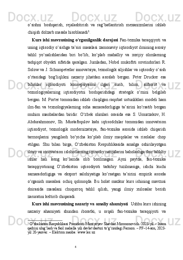 4o‘sishni   boshqarish,   rejalashtirish   va   rag‘batlantirish   mexanizmlarini   ishlab
chiqish dolzarb masala hisoblanadi 1
.
Kurs  ishi  mavzusining o‘rganilganlik  darajasi   Fan-texnika  taraqqiyoti  va
uning iqtisodiy o‘sishga  ta’siri masalasi  zamonaviy iqtisodiyot  ilmining asosiy
tahlil   yo‘nalishlaridan   biri   bo‘lib,   ko‘plab   mahalliy   va   xorijiy   olimlarning
tadqiqot   obyekti   sifatida   qaralgan.   Jumladan,   Nobel   mukofoti   sovrindorlari   R.
Solow va J. Schumpeterlar innovatsiya, texnologik siljishlar va iqtisodiy o‘sish
o‘rtasidagi   bog‘liqlikni   nazariy   jihatdan   asoslab   bergan.   Peter   Drucker   esa
bilimlar   iqtisodiyoti   konsepsiyasini   ilgari   surib,   bilim,   axborot   va
texnologiyalarning   iqtisodiyotni   boshqarishdagi   strategik   o‘rnini   belgilab
bergan. M. Porter  tomonidan ishlab  chiqilgan raqobat  ustunliklari  modeli  ham
ilm-fan   va   texnologiyalarning   soha   samaradorligiga   ta’sirini   ko‘rsatib   bergan
muhim   manbalardan   biridir.   O‘zbek   olimlari   orasida   esa   S.   Umurzakov,   H.
Abdurahmonov,   Sh.   Mustafoqulov   kabi   iqtisodchilar   tomonidan   innovatsion
iqtisodiyot,   texnologik   modernizatsiya,   fan-texnika   asosida   ishlab   chiqarish
tarmoqlarini   yangilash   bo‘yicha   ko‘plab   ilmiy   maqolalar   va   risolalar   chop
etilgan.   Shu   bilan   birga,   O‘zbekiston   Respublikasida   amalga   oshirilayotgan
ilmiy va innovatsion islohotlarning iqtisodiy natijalarini baholashga doir tahliliy
ishlar   hali   keng   ko‘lamda   olib   borilmagan.   Ayni   paytda,   fan-texnika
taraqqiyotining   O‘zbekiston   iqtisodiyoti   tarkibiy   tuzilmasiga,   ishchi   kuchi
samaradorligiga   va   eksport   salohiyatiga   ko‘rsatgan   ta’sirini   empirik   asosda
o‘rganish   masalasi   ochiq   qolmoqda.   Bu   holat   mazkur   kurs   ishining   mavzusi
doirasida   masalani   chuqurroq   tahlil   qilish,   yangi   ilmiy   xulosalar   berish
zaruratini keltirib chiqaradi.
Kurs ishi mavzusining nazariy va amaliy ahamiyati     Ushbu kurs ishining
nazariy   ahamiyati   shundan   iboratki,   u   orqali   fan-texnika   taraqqiyoti   va
1
  O‘zbekiston Respublikasi Prezidenti Mirziyoyev Shavkat Miromonovich. 2023-yil – Inson
qadrini ulug‘lash va faol mahalla yili davlat dasturi to‘g‘risidagi Farmon. – PF–14-son, 2023-
yil 20-yanvar. – Elektron manba: www.lex.uz 