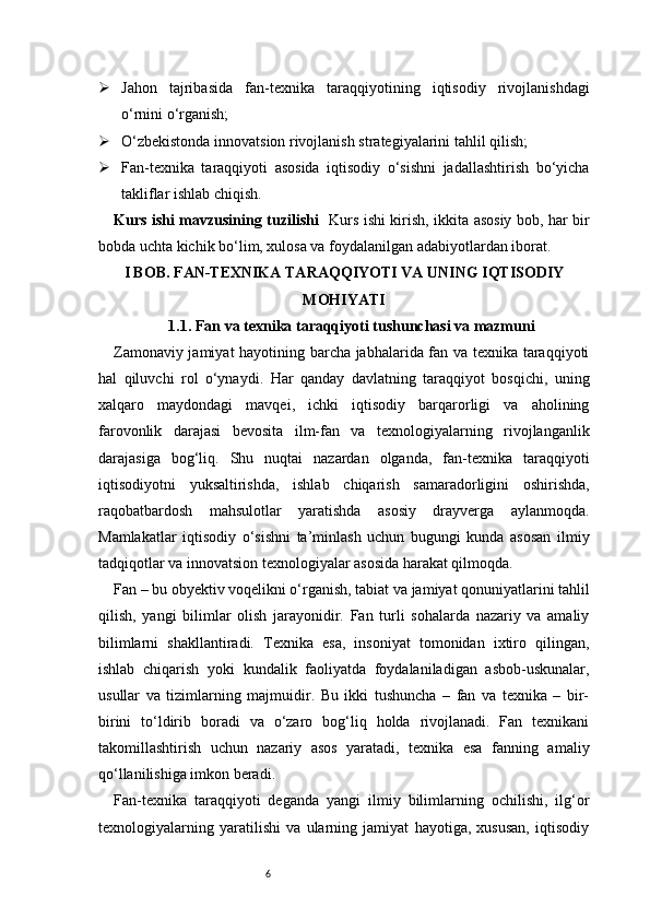 6 Jahon   tajribasida   fan-texnika   taraqqiyotining   iqtisodiy   rivojlanishdagi
o‘rnini o‘rganish;
 O‘zbekistonda innovatsion rivojlanish strategiyalarini tahlil qilish;
 Fan-texnika   taraqqiyoti   asosida   iqtisodiy   o‘sishni   jadallashtirish   bo‘yicha
takliflar ishlab chiqish.
Kurs ishi mavzusining tuzilishi    Kurs ishi kirish, ikkita asosiy bob, har bir
bobda uchta kichik bo‘lim, xulosa va foydalanilgan adabiyotlardan iborat.
I BOB. FAN-TEXNIKA TARAQQIYOTI VA UNING IQTISODIY
MOHIYATI
1.1. Fan va texnika taraqqiyoti tushunchasi va mazmuni
Zamonaviy jamiyat hayotining barcha jabhalarida fan va texnika taraqqiyoti
hal   qiluvchi   rol   o‘ynaydi.   Har   qanday   davlatning   taraqqiyot   bosqichi,   uning
xalqaro   maydondagi   mavqei,   ichki   iqtisodiy   barqarorligi   va   aholining
farovonlik   darajasi   bevosita   ilm-fan   va   texnologiyalarning   rivojlanganlik
darajasiga   bog‘liq.   Shu   nuqtai   nazardan   olganda,   fan-texnika   taraqqiyoti
iqtisodiyotni   yuksaltirishda,   ishlab   chiqarish   samaradorligini   oshirishda,
raqobatbardosh   mahsulotlar   yaratishda   asosiy   drayverga   aylanmoqda.
Mamlakatlar   iqtisodiy   o‘sishni   ta’minlash   uchun   bugungi   kunda   asosan   ilmiy
tadqiqotlar va innovatsion texnologiyalar asosida harakat qilmoqda.
Fan – bu obyektiv voqelikni o‘rganish, tabiat va jamiyat qonuniyatlarini tahlil
qilish,   yangi   bilimlar   olish   jarayonidir.   Fan   turli   sohalarda   nazariy   va   amaliy
bilimlarni   shakllantiradi.   Texnika   esa,   insoniyat   tomonidan   ixtiro   qilingan,
ishlab   chiqarish   yoki   kundalik   faoliyatda   foydalaniladigan   asbob-uskunalar,
usullar   va   tizimlarning   majmuidir.   Bu   ikki   tushuncha   –   fan   va   texnika   –   bir-
birini   to‘ldirib   boradi   va   o‘zaro   bog‘liq   holda   rivojlanadi.   Fan   texnikani
takomillashtirish   uchun   nazariy   asos   yaratadi,   texnika   esa   fanning   amaliy
qo‘llanilishiga imkon beradi.
Fan-texnika   taraqqiyoti   deganda   yangi   ilmiy   bilimlarning   ochilishi,   ilg‘or
texnologiyalarning   yaratilishi   va   ularning   jamiyat   hayotiga,   xususan,   iqtisodiy 
