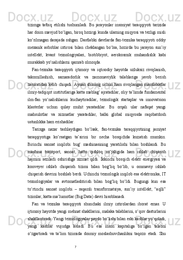 7tizimga   tatbiq   etilishi   tushuniladi.   Bu   jarayonlar   insoniyat   taraqqiyoti   tarixida
har doim mavjud bo‘lgan, biroq hozirgi kunda ularning miqyosi va tezligi misli
ko‘rilmagan darajada oshgan. Dastlabki davrlarda fan-texnika taraqqiyoti oddiy
mexanik   asboblar   ixtirosi   bilan   cheklangan   bo‘lsa,   hozirda   bu   jarayon   sun’iy
intellekt,   kvant   texnologiyalari,   biotibbiyot,   aerokosmik   muhandislik   kabi
murakkab yo‘nalishlarni qamrab olmoqda.
Fan-texnika   taraqqiyoti   ijtimoiy   va   iqtisodiy   hayotda   uzluksiz   rivojlanish,
takomillashish,   samaradorlik   va   zamonaviylik   talablariga   javob   berish
zaruratidan   kelib  chiqadi.   Aynan   shuning   uchun  ham   rivojlangan   mamlakatlar
ilmiy-tadqiqot institutlariga katta mablag‘ ajratadilar, oliy ta’limda fundamental
ilm-fan   yo‘nalishlarini   kuchaytiradilar,   texnologik   startaplar   va   innovatsion
klasterlar   uchun   qulay   muhit   yaratadilar.   Bu   orqali   ular   nafaqat   yangi
mahsulotlar   va   xizmatlar   yaratadilar,   balki   global   miqyosda   raqobatdosh
ustunlikka ham erishadilar.
Tarixga   nazar   tashlaydigan   bo‘lsak,   fan-texnika   taraqqiyotining   jamiyat
taraqqiyotiga   ko‘rsatgan   ta’sirini   bir   necha   bosqichda   kuzatish   mumkin.
Birinchi   sanoat   inqilobi   bug‘   mashinasining   yaratilishi   bilan   boshlandi.   Bu
mashina   transport,   sanoat,   hatto   qishloq   xo‘jaligida   ham   ishlab   chiqarish
hajmini   sezilarli   oshirishga  xizmat   qildi.  Ikkinchi   bosqich  elektr  energiyasi   va
konveyer   ishlab   chiqarish   tizimi   bilan   bog‘liq   bo‘lib,   u   ommaviy   ishlab
chiqarish davrini boshlab berdi. Uchinchi texnologik inqilob esa elektronika, IT
texnologiyalar   va   avtomatlashtirish   bilan   bog‘liq   bo‘ldi.   Bugungi   kun   esa
to‘rtinchi   sanoat   inqilobi   –   raqamli   transformatsiya,   sun’iy   intellekt,   “aqlli”
tizimlar, katta ma’lumotlar (Big Data) davri hisoblanadi.
Fan   va   texnika   taraqqiyoti   shunchaki   ilmiy   ixtirolardan   iborat   emas.   U
ijtimoiy hayotda yangi mehnat shakllarini, malaka talablarini, o‘quv dasturlarini
shakllantiradi. Yangi texnologiyalar paydo bo‘lishi bilan eski kasblar yo‘qoladi,
yangi   kasblar   vujudga   keladi.   Bu   esa   inson   kapitaliga   bo‘lgan   talabni
o‘zgartiradi   va   ta’lim   tizimida   doimiy   moslashuvchanlikni   taqozo   etadi.   Shu 