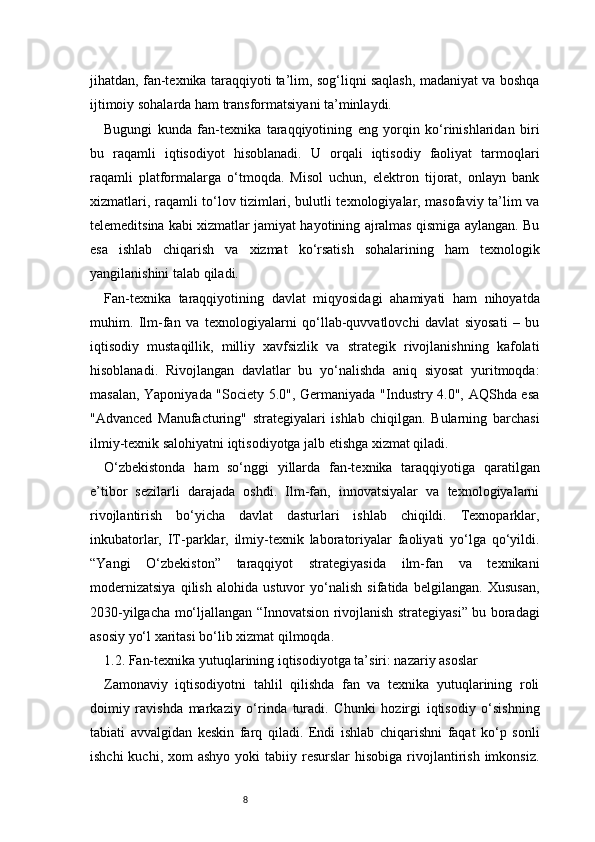 8jihatdan, fan-texnika taraqqiyoti ta’lim, sog‘liqni saqlash, madaniyat va boshqa
ijtimoiy sohalarda ham transformatsiyani ta’minlaydi.
Bugungi   kunda   fan-texnika   taraqqiyotining   eng   yorqin   ko‘rinishlaridan   biri
bu   raqamli   iqtisodiyot   hisoblanadi.   U   orqali   iqtisodiy   faoliyat   tarmoqlari
raqamli   platformalarga   o‘tmoqda.   Misol   uchun,   elektron   tijorat,   onlayn   bank
xizmatlari, raqamli to‘lov tizimlari, bulutli texnologiyalar, masofaviy ta’lim va
telemeditsina kabi xizmatlar jamiyat hayotining ajralmas qismiga aylangan. Bu
esa   ishlab   chiqarish   va   xizmat   ko‘rsatish   sohalarining   ham   texnologik
yangilanishini talab qiladi.
Fan-texnika   taraqqiyotining   davlat   miqyosidagi   ahamiyati   ham   nihoyatda
muhim.   Ilm-fan   va   texnologiyalarni   qo‘llab-quvvatlovchi   davlat   siyosati   –   bu
iqtisodiy   mustaqillik,   milliy   xavfsizlik   va   strategik   rivojlanishning   kafolati
hisoblanadi.   Rivojlangan   davlatlar   bu   yo‘nalishda   aniq   siyosat   yuritmoqda:
masalan, Yaponiyada "Society 5.0", Germaniyada "Industry 4.0", AQShda esa
"Advanced   Manufacturing"   strategiyalari   ishlab   chiqilgan.   Bularning   barchasi
ilmiy-texnik salohiyatni iqtisodiyotga jalb etishga xizmat qiladi.
O‘zbekistonda   ham   so‘nggi   yillarda   fan-texnika   taraqqiyotiga   qaratilgan
e’tibor   sezilarli   darajada   oshdi.   Ilm-fan,   innovatsiyalar   va   texnologiyalarni
rivojlantirish   bo‘yicha   davlat   dasturlari   ishlab   chiqildi.   Texnoparklar,
inkubatorlar,   IT-parklar,   ilmiy-texnik   laboratoriyalar   faoliyati   yo‘lga   qo‘yildi.
“Yangi   O‘zbekiston”   taraqqiyot   strategiyasida   ilm-fan   va   texnikani
modernizatsiya   qilish   alohida   ustuvor   yo‘nalish   sifatida   belgilangan.   Xususan,
2030-yilgacha mo‘ljallangan “Innovatsion rivojlanish strategiyasi” bu boradagi
asosiy yo‘l xaritasi bo‘lib xizmat qilmoqda.
1.2. Fan-texnika yutuqlarining iqtisodiyotga ta’siri: nazariy asoslar
Zamonaviy   iqtisodiyotni   tahlil   qilishda   fan   va   texnika   yutuqlarining   roli
doimiy   ravishda   markaziy   o‘rinda   turadi.   Chunki   hozirgi   iqtisodiy   o‘sishning
tabiati   avvalgidan   keskin   farq   qiladi.   Endi   ishlab   chiqarishni   faqat   ko‘p   sonli
ishchi   kuchi, xom   ashyo  yoki  tabiiy  resurslar  hisobiga  rivojlantirish  imkonsiz. 