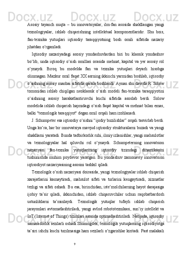 9Asosiy   tayanch   nuqta   –   bu   innovatsiyalar,   ilm-fan   asosida   shakllangan   yangi
texnologiyalar,   ishlab   chiqarishning   intellektual   komponentlaridir.   Shu   bois,
fan-texnika   yutuqlari   iqtisodiy   taraqqiyotning   bosh   omili   sifatida   nazariy
jihatdan o‘rganiladi.
Iqtisodiy   nazariyadagi   asosiy   yondashuvlardan   biri   bu   klassik   yondashuv
bo‘lib, unda iqtisodiy  o‘sish  omillari  orasida  mehnat, kapital  va yer  asosiy  rol
o‘ynaydi.   Biroq   bu   modelda   fan   va   texnika   yutuqlari   deyarli   hisobga
olinmagan. Mazkur omil faqat XX asrning ikkinchi yarmidan boshlab, iqtisodiy
o‘sishning asosiy manbai sifatida qarala boshlandi. Aynan shu davrda R. Solow
tomonidan   ishlab   chiqilgan   neoklassik   o‘sish   modeli   fan-texnika   taraqqiyotini
o‘sishning   asosiy   harakatlantiruvchi   kuchi   sifatida   asoslab   berdi.   Solow
modelida ishlab chiqarish hajmidagi o‘sish faqat kapital va mehnat bilan emas,
balki "texnologik taraqqiyot" degan omil orqali ham izohlanadi.
J. Schumpeter esa iqtisodiy o‘sishni “ijodiy buzilishlar” orqali tasvirlab berdi.
Unga ko‘ra, har bir innovatsiya mavjud iqtisodiy strukturalarni buzadi va yangi
shakllarni yaratadi. Bunda tadbirkorlik ruhi, ilmiy izlanishlar, yangi mahsulotlar
va   texnologiyalar   hal   qiluvchi   rol   o‘ynaydi.   Schumpeterning   innovatsion
nazariyasi   fan-texnika   yutuqlarining   iqtisodiy   tizimdagi   dinamikasini
tushunishda   muhim   poydevor  yaratgan.  Bu   yondashuv  zamonaviy   innovatsion
iqtisodiyot nazariyasining asosini tashkil qiladi.
Texnologik o‘sish nazariyasi doirasida, yangi texnologiyalar ishlab chiqarish
xarajatlarini   kamaytiradi,   mahsulot   sifati   va   turlarini   kengaytiradi,   xizmatlar
tezligi va sifati oshadi. Bu esa, birinchidan, iste’molchilarning hayot darajasiga
ijobiy   ta’sir   qiladi,   ikkinchidan,   ishlab   chiqaruvchilar   uchun   raqobatbardosh
ustunliklarni   ta’minlaydi.   Texnologik   yutuqlar   tufayli   ishlab   chiqarish
jarayonlari  avtomatlashtiriladi, yangi  avlod robototexnikasi, sun’iy intellekt  va
IoT (Internet of Things) tizimlari asosida optimallashtiriladi. Natijada, iqtisodiy
samaradorlik sezilarli oshadi.Shuningdek, texnologik yutuqlarning iqtisodiyotga
ta’siri ishchi kuchi tuzilmasiga ham sezilarli o‘zgarishlar kiritadi. Past malakali 