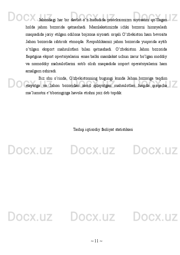 Jahondagi   har   bir   davlat   o’z   hududida   proteksionizm   siyosatini   qo’llagan
holda   jahon   bozorida   qatnashadi.   Mamlakatimizda   ichki   bozorni   himoyalash
maqsadida joriy etilgan odilona bojxona siyosati  orqali O’zbekiston ham bevosita
Jahon   bozorida   ishtirok   etmoqda.   Respublikamiz   jahon   bozorida   yuqorida   aytib
o’tilgan   eksport   mahsulotlari   bilan   qatnashadi.   O’zbekiston   Jahon   bozorida
faqatgina ekport opertsiyalarini emas balki mamlakat uchun zarur bo’lgan moddiy
va   nomoddiy   mahsulotlarini   sotib   olish   maqsadida   import   operatsiyalarini   ham
amalgam oshiradi.
Biz   shu   o’rinda,   O’zbekistonning   bugungi   kunda   Jahon   bozoriga   taqdim
etayotga   va   Jahon   bozoridan   xarid   qilayotgan   mahsulotlari   haqida   qisqacha
ma’lumotni e’tiboringizga havola etishni joiz deb topdik.
Tashqi iqtisodiy faoliyat statistikasi
~  11  ~ 