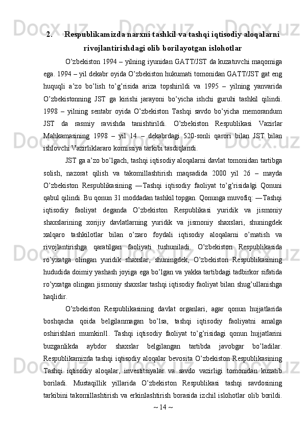 2. Respublikamizda narxni tashkil va tashqi iqtisodiy aloqalarni
rivojlantirishdagi olib borilayotgan islohotlar
O’zbekiston 1994 – yilning iyunidan GATT/JST da kuzatuvchi maqomiga
ega. 1994 – yil dekabr oyida O’zbekiston hukumati tomonidan GATT/JST gat eng
huquqli   a’zo   bo’lish   to’g’risida   ariza   topshirildi   va   1995   –   yilning   yanvarida
O’zbekistonning   JST   ga   kirishi   jarayoni   bo’yicha   ishchi   guruhi   tashkil   qilindi.
1998   –   yilning   sentabr   oyida   O’zbekiston   Tashqi   savdo   bo’yicha   memorandum
JST   da   rasmiy   ravishda   tanishtirildi.   O’zbekiston   Respublikasi   Vazirlar
Mahkamasining   1998   –   yil   14   –   dekabrdagi   520-sonli   qarori   bilan   JST   bilan
ishlovchi Vazirliklararo komissiya tarkibi tasdiqlandi.
JST ga a’zo bo’lgach, tashqi iqtisodiy aloqalarni davlat tomonidan tartibga
solish,   nazorat   qilish   va   takomillashtirish   maqsadida   2000   yil   26   –   mayda
O’zbekiston   Respublikasining   ―Tashqi   iqtisodiy   faoliyat   to’g’risida gi   Qonuni‖
qabul qilindi. Bu qonun 31 moddadan tashkil topgan. Qonunga muvofiq: ―Tashqi
iqtisodiy   faoliyat   deganda   O’zbekiston   Respublikasi   yuridik   va   jismoniy
shaxslarining   xorijiy   davlatlarning   yuridik   va   jismoniy   shaxslari,   shuningdek
xalqaro   tashkilotlar   bilan   o’zaro   foydali   iqtisodiy   aloqalarni   o’rnatish   va
rivojlantirishga   qaratilgan   faoliyati   tushuniladi.   O’zbekiston   Respublikasida
ro’yxatga   olingan   yuridik   shaxslar,   shuningdek,   O’zbekiston   Respublikasining
hududida doimiy yashash joyiga ega bo’lgan va yakka tartibdagi tadbirkor sifatida
ro’yxatga olingan jismoniy shaxslar tashqi iqtisodiy faoliyat bilan shug’ullanishga
haqlidir.
O’zbekiston   Respublikasining   davlat   organlari,   agar   qonun   hujjatlarida
boshqacha   qoida   belgilanmagan   bo’lsa,   tashqi   iqtisodiy   faoliyatni   amalga
oshirishlari   mumkin 1.   Tashqi   iqtisodiy   faoliyat   to’g’risidagi   qonun   hujjatlarini	
‖
buzganlikda   aybdor   shaxslar   belgilangan   tartibda   javobgar   bo’ladilar.
Respublikamizda   tashqi   iqtisodiy   aloqalar   bevosita   O’zbekiston   Respublikasining
Tashqi   iqtisodiy   aloqalar,   investitsiyalar   va   savdo   vazirligi   tomonidan   kuzatib
boriladi.   Mustaqillik   yillarida   O’zbekiston   Respublikasi   tashqi   savdosining
tarkibini  takomillashtirish va erkinlashtirish borasida  izchil islohotlar  olib borildi.
~  14  ~ 