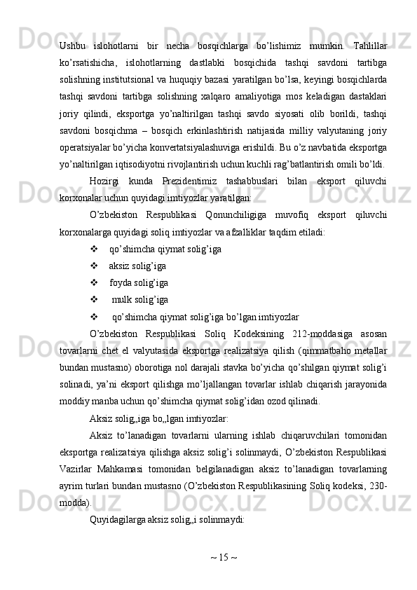 Ushbu   islohotlarni   bir   necha   bosqichlarga   bo’lishimiz   mumkin.   Tahlillar
ko’rsatishicha,   islohotlarning   dastlabki   bosqichida   tashqi   savdoni   tartibga
solishning institutsional va huquqiy bazasi yaratilgan bo’lsa, keyingi bosqichlarda
tashqi   savdoni   tartibga   solishning   xalqaro   amaliyotiga   mos   keladigan   dastaklari
joriy   qilindi,   eksportga   yo’naltirilgan   tashqi   savdo   siyosati   olib   borildi,   tashqi
savdoni   bosqichma   –   bosqich   erkinlashtirish   natijasida   milliy   valyutaning   joriy
operatsiyalar bo’yicha konvertatsiyalashuviga erishildi. Bu o’z navbatida eksportga
yo’naltirilgan iqtisodiyotni rivojlantirish uchun kuchli rag’batlantirish omili bo’ldi.
Hozirgi   kunda   Prezidentimiz   tashabbuslari   bilan   eksport   qiluvchi
korxonalar uchun quyidagi imtiyozlar yaratilgan:
O’zbekiston   Respublikasi   Qonunchiligiga   muvofiq   eksport   qiluvchi
korxonalarga quyidagi soliq imtiyozlar va afzalliklar taqdim etiladi:
 qo’shimcha qiymat solig’iga
 aksiz solig’iga
 foyda solig’iga
  mulk solig’iga
  qo’shimcha qiymat solig’iga bo’lgan imtiyozlar
O’zbekiston   Respublikasi   Soliq   Kodeksining   212-moddasiga   asosan
tovarlarni   chet   el   valyutasida   eksportga   realizatsiya   qilish   (qimmatbaho   metallar
bundan mustasno) oborotiga nol darajali stavka bo’yicha qo’shilgan qiymat solig’i
solinadi,   ya’ni   eksport   qilishga   mo’ljallangan   tovarlar   ishlab   chiqarish   jarayonida
moddiy manba uchun qo’shimcha qiymat solig’idan ozod qilinadi.
Aksiz solig„iga bo„lgan imtiyozlar:
Aksiz   to’lanadigan   tovarlarni   ularning   ishlab   chiqaruvchilari   tomonidan
eksportga realizatsiya  qilishga  aksiz solig’i solinmaydi, O’zbekiston Respublikasi
Vazirlar   Mahkamasi   tomonidan   belgilanadigan   aksiz   to’lanadigan   tovarlarning
ayrim turlari bundan mustasno (O’zbekiston Respublikasining Soliq kodeksi, 230-
modda).
Quyidagilarga aksiz solig„i solinmaydi:
~  15  ~ 