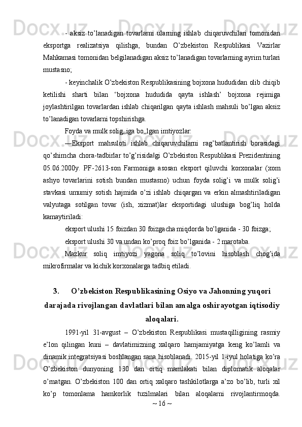 -   aksiz   to’lanadigan   tovarlarni   ularning   ishlab   chiqaruvchilari   tomonidan
eksportga   realizatsiya   qilishga,   bundan   O’zbekiston   Respublikasi   Vazirlar
Mahkamasi tomonidan belgilanadigan aksiz to’lanadigan tovarlarning ayrim turlari
mustasno;
- keyinchalik O’zbekiston Respublikasining bojxona hududidan olib chiqib
ketilishi   sharti   bilan   ‘bojxona   hududida   qayta   ishlash’   bojxona   rejimiga
joylashtirilgan   tovarlardan   ishlab   chiqarilgan   qayta   ishlash   mahsuli   bo’lgan   aksiz
to’lanadigan tovarlarni topshirishga.
Foyda va mulk solig„iga bo„lgan imtiyozlar:
―Eksport   mahsuloti   ishlab   chiqaruvchilarni   rag’batlantirish   borasidagi
qo’shimcha chora-tadbirlar to’g’risida gi  O’zbekiston Respublikasi  Prezidentining‖
05.06.2000y.   PF-2613-son   Farmoniga   asosan   eksport   qiluvchi   korxonalar   (xom
ashyo   tovarlarini   sotish   bundan   mustasno)   uchun   foyda   solig’i   va   mulk   solig’i
stavkasi   umumiy   sotish   hajmida   o’zi   ishlab   chiqargan   va   erkin   almashtiriladigan
valyutaga   sotilgan   tovar   (ish,   xizmat)lar   eksportidagi   ulushiga   bog’liq   holda
kamaytiriladi:
eksport ulushi 15 foizdan 30 foizgacha miqdorda bo’lganida - 30 foizga;
eksport ulushi 30 va undan ko’proq foiz bo’lganida - 2 marotaba.
Mazkur   soliq   imtiyozi   yagona   soliq   to’lovini   hisoblash   chog’ida
mikrofirmalar va kichik korxonalarga tadbiq etiladi.
3. O’zbekiston Respublikasining Osiyo va Jahonning yuqori
darajada rivojlangan davlatlari bilan amalga oshirayotgan iqtisodiy
aloqalari.
1991-yil   31-avgust   –   O’zbekiston   Respublikasi   mustaqilligining   rasmiy
e’lon   qilingan   kuni   –   davlatimizning   xalqaro   hamjamiyatga   keng   ko’lamli   va
dinamik integratsiyasi boshlangan sana hisoblanadi. 2015-yil 1-iyul holatiga ko’ra
O’zbekiston   dunyoning   130   dan   ortiq   mamlakati   bilan   diplomatik   aloqalar
o’rnatgan.   O’zbekiston   100   dan   ortiq   xalqaro   tashkilotlarga   a’zo   bo’lib,   turli   xil
ko’p   tomonlama   hamkorlik   tuzilmalari   bilan   aloqalarni   rivojlantirmoqda.
~  16  ~ 