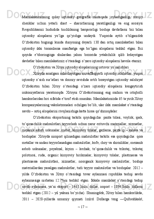 Mamlakatimizning   qulay   iqtisodiy   geografik   mintaqada   joylashganligi,   xorijiy
sheriklar   uchun   yetarli   shart   –   sharoitlarning   yaratilganligi   va   eng   asosiysi
Respublikamiz   hududida   tinchlikning   barqarorligi   boshqa   davlatlarni   biz   bilan
iqtisodiy   aloqalarni   yo’lga   qo’yishga   undaydi.   Yuqorida   aytib   o’tilganidek
O’zbekiston   bugungi   kunda   dunyoning   deyarli   130   dan   ortiq   mamlakatlari   bilan
iqtisodiy   ikki   tomonlama   manfaatga   ega   bo’lgan   aloqalarni   tashkil   etgan.   Biz
quyida   e’tiboringizga   shulardan   jahon   bozorida   yetakchilik   qilib   kelayotgan
davlatlar bilan mamlakatimiz o’rtasidagi o’zaro iqtisodiy aloqalarni havola etamiz. 
O’zbekiston va Xitoy iqtisodiy aloqalarining ustuvor yo’nalishlari
Xitoyda amalgam oshirilayotgan muvaffaqiyatli iqtisodiy islohotlar, yuqori
iqtisodiy  o’sish  sur’atlari   va  doimiy  ravishda  ortib  borayotgan  iqtisodiy  salohiyat
O’zbekiston   bilan   Xitoy   o’rtasidagi   o’zaro   iqtisodiy   aloqalarni   kengaytirish
imkoniyatlarini   yaratmoqda.   Xitoyni   O’zbekistonning   eng   muhim   va   istiqbolli
hamkorlaridan biri sifatida e’tirof etish mumkin. Mamlakatimizda 65 ta yirik Xitoy
kompaniyalarining vakolatxonalari ochilgan bo’lib, ular ikki mamlakat o’rtasidagi
savdo – sotiq aloqalarini rivojlanishiga katta hissa qo’shmoqdalar.
O’zbekiston   eksportining   tarkibi   quyidagicha:   paxta   tolasi,   voylok,   ipak,
to’qimachilik mahsulotlari tayyorlash uchun zarur erituvchi materiallar, xizmatlar,
mexanik asbob uskunalar, mebel, kimyoviy tolalar, gazlama, paxta ip – kalava va
boshqalar.  Xitoyda nimport  qilinadigan  mahsulotlar  tarkibi  esa  quyidagicha:  qora
metallar va undan tayyorlanadigan mahsulotlar, kofe, choy va shirinliklar, mexanik
asbob   uskunalar,   poyabzal,   kiyim   –   kechak,   to’qimachilik   va   trikotaj,   trikotaj
polotnosi,   ruda,   organic   kimyoviy   birikmalar,   kimyoviy   tolalar,   plastmassa   va
plastmassa   mahsulotlari,   xizmatlar,   noorganik   kimyoviy   mahsulotlar,   boshqa
materiallardan yasalgan mahsulotlar, turli tayyor mahsulotlar va boshqalar. 2012 –
yilda   O’zbekiston   va   Xitoy   o’rtasidagi   tovar   aylanmasi   rspublika   tashqi   savdo
aylanmasiga   nisbatan   12.7%ni   tashkil   etgan.   Ikkala   mamlakat   o’rtasidagi   tashqi
savdo aylanmasi, ya’ni eksport – 1463.1mln. dollar, import – 1894.8mln. dollarni
tashkil etgan (2012 – yil yakuni bo’yicha). Shuningdek, Xitoy bilan hamkorlikda,
2011   –   2020-yillarda   umumiy   qiymati   1mlrd.   Dollarga   teng   ―Qulbeshkak ,‖
~  17  ~ 