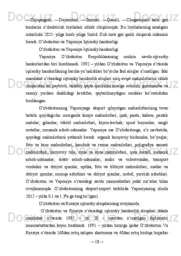 ―Xojiqazgan ,   ―Doyaxotin ,   ―Suzma ,   ―Qumli ,   ―Chegaraqum   kabi   gaz‖ ‖ ‖ ‖ ‖
konlarini   o’zlashtirish   loyihalari   ishlab   chiqilmoqda.   Bu   loyihalarning   amalgam
oshirilishi 2021- yilga borib yiliga 5mlrd. Kub metr gaz qazib chiqarish imkonini
beradi. O’zbekiston va Yaponiya Iqtisodiy hamkorligi 
O’zbekiston va Yaponiya Iqtisodiy hamkorligi
Yaponiya   O’zbekiston   Respublikasining   muhim   savdo-iqtisodiy
hankorlaridan   biri   hisoblanadi.   1992   –   yildan   O’zbekiston   va   Yaponiya   o’rtasida
iqtisodiy hamkorlikning barcha yo’nalishlari bo’yicha faol aloqlar o’rnatilgan. Ikki
mamlakat o’rtasidagi iqtisodiy hamkorlik aloqlari oziq-ovqat mahsulotlarini ishlab
chiqarishni ko’paytirish, tarkibiy qayta qurilishni amalga oshirish, gummanitar va
rasmiy   yordam   shaklidagi   kreditlar,   qaytarilmaydigan   ssudalar   ko’rsatishdan
boshlangan.
O’zbekistonning   Yaponiyaga   eksport   qilayotgan   mahsulotlarining   tovar
tarkibi   quyidagicha:   noorganik   kimyo   mahsulotlari,   ipak,   paxta,   kalava,   paxtali
matolar,   gilamlar,   tekstil   mahsulotlari,   kiyim-kechak,   spool   buyumlar,   rangli
metallar,   mexanik   asbob-uskunalar.   Yaponiya   esa   O’zbekistonga,   o’z   navbatida,
quyidagi   mahsulotlarni   yetkazib   beradi:   organik   kimyoviy   birikmalar,   bo’yoqlar,
foto   va   kino   mahsulotlari,   kauchuk   va   rezina   mahsulotlari,   poligrafiya   sanoati
mahsulotlari,   kimyoviy   tola,   oyna   va   oyna   mahsulotlari,   qora   metall,   mexanik
asbob-uskunalar,   elektr   asbob-uskunalar,   audio   va   videotexnika,   transport
vositalari   va   ehtiyot   qismlar,   optika,   foto   va   tibbiyot   mahsulotlari,   soatlar   va
ehtiyot   qismlar,   musiqa   asboblari   va   ehtiyot   qismlar,   mebel,   yoritish   asboblari.
O’zbekiston   va   Yaponiya   o’rtasidagi   savdo   munosabatlari   jadal   sur’atlar   bilan
rivojlanmoqda.   O’zbekistonning   eksport-import   tarkibida   Yaponiyaning   ulushi
2012 – yilda 0.1 va 1.3% ga teng bo’lgan1. 
O’zbekiston va Rossiya iqtisodiy aloqalarining rivojlanishi
  O’zbekiston   va   Rossiya   o’rtasidagi   iqtisodiy   hamkorlik   aloqalari   ikkala
mamlakat   o’rtasida   1992   –   yil   20   –   martdan   o’rnatilgan   diplomatic
munosabatlardan   keyin   boshlandi.   1991   –   yildan   hozirga   qadar   O’zbekiston   Va
Rossiya o’rtasida 160dan ortiq xalqaro shartnoma va 40dan ortiq boshqa hujjatlar
~  18  ~ 