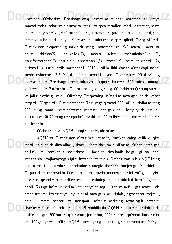 imzolandi. O’zbekiston Rossiyaga oziq – ovqat mahsulotlari, avtomobillar, kimyo
sanoati mahsulotlari va plastmassa, rangli va qora metallar, kabel, xizmatlar, paxta
tolasi, tabiiy yoqilg’i, neft mahsulotlari, sabzavotlar, gazlama, paxta kalavasi, jun,
meva va sabzavotdan qayta ishlangan mahsulotlarni eksport qiladi. Oxirgi yillarda
O’zbekiston   eksportining   tarkibida   yengil   avtomobillar(1,5-2   marta),   meva   va
poliz   ekinlari(5),   polietilen(2),   tayyor   tekstil   mahsulotlari(1,4-1,5),
transformatorlar(2),   past   voltli   apparatlar(1,5),   quvur(1,5),   havo   transporti(1,7),
turizm(1,4)   ulushi   ortib   bormoqda1.   2013   –   yilda   ikki   davlat   o’rtasidagi   tashqi
savdo   aylanmasi   7,840mlrd.   dollarni   tashkil   etgan.   O’zbekiston   2016   yilning
oxiriga   qadar   Rossiyaga   meva-sabzavot   eksporti   hajmini   500   ming   tonnaga
yetkazmoqchi. Bu haqda ―Россия сегодня  agentligi O’zbekiston Qishloq va suv‖
xo’jaligi   vazirligi   vakili   Olimboy   Ortiqovning   so’zlariga   tayangan   holda   xabar
tarqatdi. O’tgan yili O’zbekistondan Rossiyaga  qiymati 300 million dollarga teng
200   ming   tonna   meva-sabzavot   yetkazib   berilgan   edi.   Joriy   yilda   esa   bu
ko’rsatkich 50-70 ming tonnaga ko’payishi va 400 million dollar daromad olinishi
kutilmoqda.
O’zbekiston va AQSH tashqi iqtisodiy aloqalari
AQSH   va   O’zbekiston   o’rtasidagi   iqtisodiy   hamkorlikning   kelib   chiqish
tarixi,   rivojlanish   dinamikasi,   shart   –   sharoitlari   va   omillariga   e’tibor   beradigan
bo’lsak,   bu   hamkorlik   bosqichma   –   bosqich   rivojlanib   kelganligi   va   jadal
sur’atlarda   rivojlanayotganligini   kuzatish   mumkin.   O’zbekiston   bilan   AQSHning
o’zaro   manfaatli   savdo   munosabatlari   strategic   sheriklik   darajasiga   olib   chiqildi.
O’tgan   davr   mobaynida   ikki   tomonlama   savdo   munosabatlarini   yo’lga   qo’yish
negizida   iqtisodiy   hamkorlikni   rivojlantirishning   ustuvor   sohalari   ham   belgilanib
bordi. Shunga ko’ra, Amerika kompaniyalari tog’ – kon va neft – gaz mazmunda
qator   ustuvor   investitsiya   loyihalarini   amalgam   oshirishda,   agrosanoat   majmui,
oziq   –   ovqat   sanoati   va   transport   infratuzilmasining   texnalogik   bazasini
rivojlantirishda   ishtirok   etmoqda.   Respublikada   AQSH   investorlari   ishtirokida
tashkil etilgan 300dan ortiq korxona, jumladan, 200dan ortiq qo’shma korxonalar
va   100ga   yaqin   to’liq   AQSH   sarmoyasiga   asoslangan   korxonalar   faoliyat
~  19  ~ 