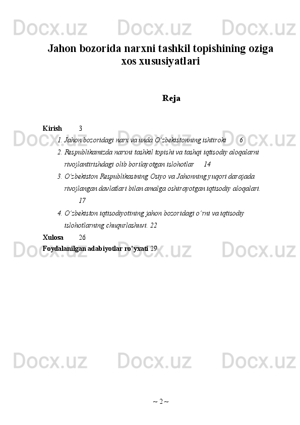 Jahon bozorida narxni tashkil topishining oziga
xos xususiyatlari
Reja
Kirish 3
1. Jahon bozoridagi narx va unda O’zbekistonning ishtiroki 6
2. Respublikamizda narxni tashkil topishi va tashqi iqtisodiy aloqalarni 
rivojlantirishdagi olib borilayotgan islohotlar 14
3. O’zbekiston Respublikasining Osiyo va Jahonning yuqori darajada 
rivojlangan davlatlari bilan amalga oshirayotgan iqtisodiy aloqalari.
17
4. O ’ zbekiston   iqtisodiyotining   jahon   bozoridagi   o ’ rni   va   iqtisodiy  
islohotlarning   chuqurlashuvi . 22
Xulosa 26
Foydalanilgan adabiyotlar ro’yxati 29
~  2  ~ 