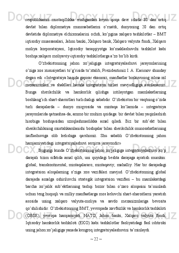 respublikamiz   mustaqillikka   erishgandan   keyin   qisqa   davr   ichida   80   dan   ortiq
davlat   bilan   diplomatiya   munosabatlarini   o’rnatdi,   dunyoning   20   dan   ortiq
davlatida diplomatiya elchixonalarini ochdi, ko’pgina xalqaro tashkilotlar  – BMT
iqtisodiy muassasalari, Jahon banki, Xalqaro bank, Xalqaro valyuta fondi, Xalqaro
moliya   korporatsiyasi,   Iqtisodiy   taraqqiyotga   ko’maklashuvchi   tashkilot   kabi
boshqa xalqaro moliyaviy-iqtisodiy tashkilotlarga a’zo bo’lib kirdi.
O’zbekistonning   jahon   xo’jaligiga   integratsiyalashuvi   jarayonlarining
o’ziga xos xususiyatlari to’g’risida to’xtalib, Prezidentimiz I. A. Karimov shunday
degan edi: «Integratsiya haqida gapirar ekanmiz, manfaatlar birikuvining xilma-xil
mexanizmlari   va   shakllari   hamda   integratsiya   turlari   mavjudligiga   asoslanamiz.
Bunga   sherikchilik   va   hamkorlik   qilishga   intilayotgan   mamlakatlarning
boshlang’ich shart-sharoitlari turlichaligi sababdir. O’zbekiston bir vaqtning o’zida
turli   darajalarda   –   dunyo   miqyosida   va   mintaqa   ko’lamida   –   integratsiya
jarayonlarida qatnashsa-da, ammo bir muhim qoidaga: bir davlat bilan yaqinlashish
hisobiga   boshqasidan   uzoqlashmaslikka   amal   qiladi.   Biz   bir   sub’ekt   bilan
sherikchilikning mustahkamlanishi boshqalar bilan sherikchilik munosabatlarining
zaiflashuviga   olib   kelishiga   qarshimiz.   Shu   sababli   O’zbekistonning   jahon
hamjamiyatidagi integratsiyalashuvi serqirra jarayondir»
Bugungi kunda O’zbekistonning jahon xo’jaligiga integratsiyalashuvi ko’p
darajali   tizim   sifatida   amal   qilib,   uni   quyidagi   beshta   darajaga   ajratish   mumkin:
global;   transkontinental;   mintaqalararo;   mintaqaviy;   mahalliy.   Har   bir   darajadagi
integratsion   aloqalarning   o’ziga   xos   vazifalari   mavjud.   O’zbekistonning   global
darajada   amalga   oshiriluvchi   strategik   integratsion   vazifasi   –   bu   mamlakatdagi
barcha   xo’jalik   sub’ektlarining   tashqi   bozor   bilan   o’zaro   aloqasini   ta’minlash
uchun teng huquqli va milliy manfaatlarga mos keluvchi shart-sharoitlarni yaratish
asosida   uning   xalqaro   valyuta-moliya   va   savdo   mexanizmlariga   bevosita
qo’shilishidir. O’zbekistonning BMT, yevropada xavfsizlik va hamkorlik tashkiloti
(OBSE),   yevropa   hamjamiyati,   NATO,   Jahon   banki,   Xalqaro   valyuta   fondi,
Iqtisodiy   hamkorlik   tashkiloti   (EKO)   kabi   tashkilotlar   faoliyatidagi   faol   ishtiroki
uning jahon xo’jaligiga yanada kengroq integratsiyalashuvini ta’minlaydi.
~  22  ~ 