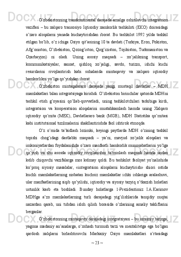 O’zbekistonning transkontinental darajada amalga oshiriluvchi integratsion
vazifasi  – bu xalqaro transosiyo Iqtisodiy xamkorlik tashkiloti  (EKO)  doirasidagi
o’zaro   aloqalarni   yanada   kuchaytirishdan   iborat.   Bu   tashkilot   1992   yilda   tashkil
etilgan bo’lib, o’z ichiga Osiyo qit’asining 10 ta davlati (Turkiya, Eron, Pokiston,
Afg’oniston, O’zbekiston, Qozog’iston, Qirg’iziston, Tojikiston, Turkmaniston va
Ozarbayjon)   ni   oladi.   Uning   asosiy   maqsadi   –   xo’jalikning   transport,
kommunikatsiyalar,   sanoat,   qishloq   xo’jaligi,   savdo,   turizm,   ishchi   kuchi
resurslarini   rivojlantirish   kabi   sohalarida   mintaqaviy   va   xalqaro   iqtisodiy
hamkorlikni yo’lga qo’yishdan iborat.
O’zbekiston   mintaqalararo   darajada   yangi   mustaqil   davlatlar   –   MDH
mamlakatlari bilan integratsiyaga kirishdi. O’zbekiston birinchilar qatorida MDHni
tashkil   etish   g’oyasini   qo’llab-quvvatladi,   uning   tashkilotchilari   tarkibiga   kirdi,
integratsion   va   kooperatsion   aloqalarini   mustahkamlash   hamda   uning   Xalqaro
iqtisodiy   qo’mita   (MEK),   Davlatlararo   bank   (MGB),   MDH   Statistika   qo’mitasi
kabi institutsional tuzilmalarini shakllantirishda faol ishtirok etmoqda.
O’z   o’rnida   ta’kidlash   lozimki,   keyingi   paytlarda   MDH   o’zining   tashkil
topishi   chog’idagi   dastlabki   maqsadi   –   ya’ni,   mavjud   xo’jalik   aloqalari   va
imkoniyatlardan foydalanishda o’zaro manfaatli hamkorlik munosabatlarini yo’lga
qo’yish   va   shu   asosda   iqtisodiy   rivojlanishni   ta’minlash   maqsadi   hamda   undan
kelib   chiquvchi   vazifalarga   mos   kelmay   qoldi.   Bu   tashkilot   faoliyat   yo’nalishida
ko’proq   siyosiy   masalalar,   «integratsion   aloqalarni   kuchaytirish»   shiori   ostida
kuchli   mamlakatlarning   nisbatan   kuchsiz   mamlakatlar   ichki   ishlariga   aralashuvi,
ular manfaatlarining siqib qo’yilishi, iqtisodiy va siyosiy tazyiq o’tkazish holatlari
ustunlik   kasb   eta   boshladi.   Bunday   holatlarga   1-Prezidentimiz   I.A.Karimov
MDHga   a’zo   mamlakatlarning   turli   darajadagi   yig’ilishlarida   tanqidiy   nuqtai
nazardan   qarab,   uni   tubdan   isloh   qilish   borasida   o’zlarining   amaliy   takliflarini
berganlar.
O’zbekistonning mintaqaviy darajadagi integratsiyasi – bu umumiy tarixga,
yagona  madaniy  an’analarga,  o’xshash   turmush   tarzi   va  mentalitetga  ega  bo’lgan
qardosh   xalqlarni   birlashtiruvchi   Markaziy   Osiyo   mamlakatlari   o’rtasidagi
~  23  ~ 