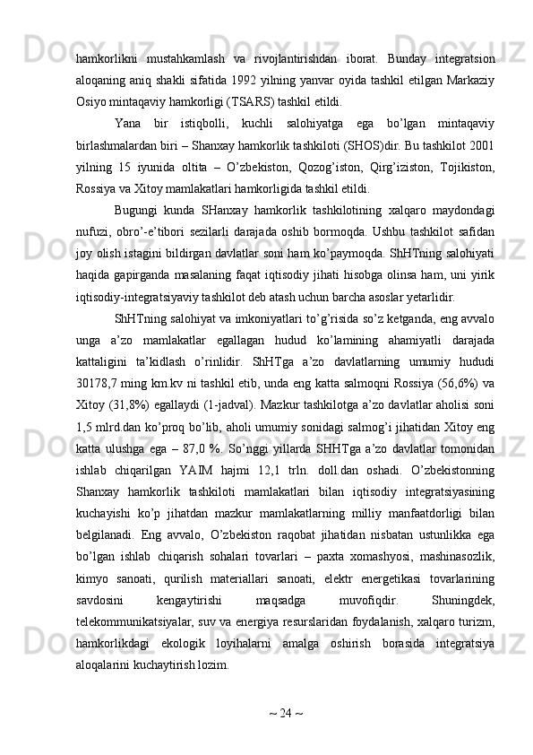 hamkorlikni   mustahkamlash   va   rivojlantirishdan   iborat.   Bunday   integratsion
aloqaning aniq shakli  sifatida 1992 yilning yanvar oyida tashkil  etilgan Markaziy
Osiyo mintaqaviy hamkorligi (TSARS) tashkil etildi.
Yana   bir   istiqbolli,   kuchli   salohiyatga   ega   bo’lgan   mintaqaviy
birlashmalardan biri – Shanxay hamkorlik tashkiloti (SHOS)dir. Bu tashkilot 2001
yilning   15   iyunida   oltita   –   O’zbekiston,   Qozog’iston,   Qirg’iziston,   Tojikiston,
Rossiya va Xitoy mamlakatlari hamkorligida tashkil etildi.
Bugungi   kunda   SHanxay   hamkorlik   tashkilotining   xalqaro   maydondagi
nufuzi,   obro’-e’tibori   sezilarli   darajada   oshib   bormoqda.   Ushbu   tashkilot   safidan
joy olish istagini bildirgan davlatlar soni ham ko’paymoqda. ShHTning salohiyati
haqida  gapirganda  masalaning  faqat   iqtisodiy  jihati   hisobga  olinsa  ham, uni   yirik
iqtisodiy-integratsiyaviy tashkilot deb atash uchun barcha asoslar yetarlidir.
ShHTning salohiyat va imkoniyatlari to’g’risida so’z ketganda, eng avvalo
unga   a’zo   mamlakatlar   egallagan   hudud   ko’lamining   ahamiyatli   darajada
kattaligini   ta’kidlash   o’rinlidir.   ShHTga   a’zo   davlatlarning   umumiy   hududi
30178,7 ming km.kv ni tashkil etib, unda eng katta salmoqni Rossiya (56,6%) va
Xitoy (31,8%) egallaydi (1-jadval). Mazkur tashkilotga a’zo davlatlar aholisi soni
1,5 mlrd.dan ko’proq bo’lib, aholi umumiy sonidagi salmog’i jihatidan Xitoy eng
katta   ulushga   ega   –   87,0   %.   So’nggi   yillarda   SHHTga   a’zo   davlatlar   tomonidan
ishlab   chiqarilgan   YAIM   hajmi   12,1   trln.   doll.dan   oshadi.   O’zbekistonning
Shanxay   hamkorlik   tashkiloti   mamlakatlari   bilan   iqtisodiy   integratsiyasining
kuchayishi   ko’p   jihatdan   mazkur   mamlakatlarning   milliy   manfaatdorligi   bilan
belgilanadi.   Eng   avvalo,   O’zbekiston   raqobat   jihatidan   nisbatan   ustunlikka   ega
bo’lgan   ishlab   chiqarish   sohalari   tovarlari   –   paxta   xomashyosi,   mashinasozlik,
kimyo   sanoati,   qurilish   materiallari   sanoati,   elektr   energetikasi   tovarlarining
savdosini   kengaytirishi   maqsadga   muvofiqdir.   Shuningdek,
telekommunikatsiyalar, suv va energiya resurslaridan foydalanish, xalqaro turizm,
hamkorlikdagi   ekologik   loyihalarni   amalga   oshirish   borasida   integratsiya
aloqalarini kuchaytirish lozim.
~  24  ~ 