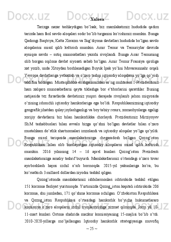 Xulosa .
Tarixga   nazar   tashlaydigan   bo’lsak,   biz   mamlakatimiz   hududida   qadim
tarixda ham faol savdo aloqalari sodir bo’lib turganini ko’rishimiz mumkin. Bunga
Qadimgi Baqtriya, Katta Xorazm va Sug’diyona davlatlari hududida bo’lgan savdo
aloqalarini   misol   qilib   keltirish   mumkin.   Amir   Temur   va   Temuriylar   davrida
ayniqsa   savdo   –   sotiq   munosabatlari   yaxshi   rivojlandi.   Bunga   Amir   Temurning
olib   borgan   oqilona   davlat   siyosati   sabab   bo’lgan.   Amir   Temur   Fransiya   qiroliga
xat yozib, unda Xitoydan boshlanadigan Buyuk Ipak yo’lini Movaraunnahr orqali
Yevropa davlatlariga yetkazish va o’zaro tashqi iqtosodiy aloqalarni yo’lga qo’yish
taklifini bildirgan. Mustaqillikka erishganimizdan so’ng muhtaram 1-Prezidentimiz
ham   xalqaro   munosabatlarni   qayta   tiklashga   bor   e’tiborlarini   qaratdilar.   Buning
natijasida   tez   fursatlarda   davlatimiz   yuqori   darajada   rivojlanib   jahon   miqyosida
o’zining ishonchli iqtisodiy hamkorlariga ega bo’ldi. Respublikamizning iqtisodiy
geografik jihatdan qulay joylashganligi va boy tabiiy resurs, xomashyolarga egaligi
xorijiy   davlatlarni   biz   bilan   hamkorlikka   chorlaydi.   Prezidentimiz   Mirziyoyev
Sh.M   tashabbuslari   bilan   avvalo   bizga   qo’shni   bo’lgan   davlatlar   bilan   o’zaro
mustahkam do’stlik shartnomalari imzolandi va iqtisodiy aloqalar yo’lga qo’yildi.
Bunga   misol   tariqasida   mamlakatimizga   chegaradosh   bo’lgan   Qozog’iston
Respublikasi   bilan   olib   borilayotgan   iqtisodiy   aloqalarni   misol   qilib   keltirish
mumkin.   2016   yilnining   14   –   16   aprel   kunlari   Qozog’iston   Prezidenti
mamlakatimizga amaliy tashrif buyurdi. Mamlakatlarimiz o’rtasidagi o’zaro tovar
ayirboshlash   hajmi   izchil   o’sib   bormoqda.   2015-yil   yakunlariga   ko’ra,   bu
ko’rsatkich 3 milliard dollardan ziyodni tashkil qilgan.
Qozog’istonda   mamlakatimiz   ishbilarmonlari   ishtirokida   tashkil   etilgan
151 korxona faoliyat yuritmoqda. Yurtimizda Qozog‗iston kapitali ishtirokida 206
korxona, shu jumladan, 171 qo’shma korxona ochilgan. O’zbekiston Respublikasi
va   Qozog‗iston   Respublikasi   o’rtasidagi   hamkorlik   bo’yicha   hukumatlararo
komissiya   o’zaro   aloqalarni   izchil   rivojlantirishga   xizmat   qilmoqda.   Joriy   yil   10-
11-mart   kunlari   Ostona   shahrida   mazkur   komissiyaning   15-majlisi   bo’lib   o’tdi.
2010-2020-yillarga   mo’ljallangan   Iqtisodiy   hamkorlik   strategiyasiga   muvofiq
~  25  ~ 