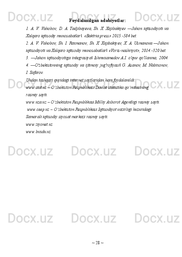 Foydalanilgan adabiyotlar:
1.  A.  V.  Vahobov,  D.   A.  Tadjibayeva,  Sh.  X.  Xajibakiyev   ―Jahon  iqtisodiyoti   va
Xalqaro iqtisodiy munosabatlar . «Baktria press» 2015.-584 bet. ‖
2. A. V. Vahobov, Sh. I. Raxmanov, Sh. X. Xajibakiyev, X. A. Usmanova ―Jahon
iqtisodiyoti va Xalqaro iqtisodiy munosabatlar  «Voris-nashriyot», 2014.-320 bet. 	
‖
3.  ―Jahon  iqtisodiyotiga  integrasiya   Ishmuxamedov.A.I.  o'quv  qo'llanma,  2004.	
‖
4. ―O'zbekistonning iqtisodiy va ijtimoiy jug'rofiyasi  G. Asanov, M. Nabixonov,	
‖
I. Safarov.
Undan tashqari quyidagi internet saytlaridan ham foydalanildi: 
www.stat.uz – O’zbekiston Respublikasi Davlat statistika qo’mitasining
rasmiy sayti. 
www.uza.uz – O’zbekiston Respublikasi Milliy Axborot Agentligi rasmiy sayti.
 www.ceep.uz – O’zbekiston Respublikasi Iqtisodiyot vazirligi huzuridagi
Samarali iqtisodiy siyosat markazi rasmiy sayti.
www.ziyonet.uz
www.buxdu.uz
~  28  ~ 