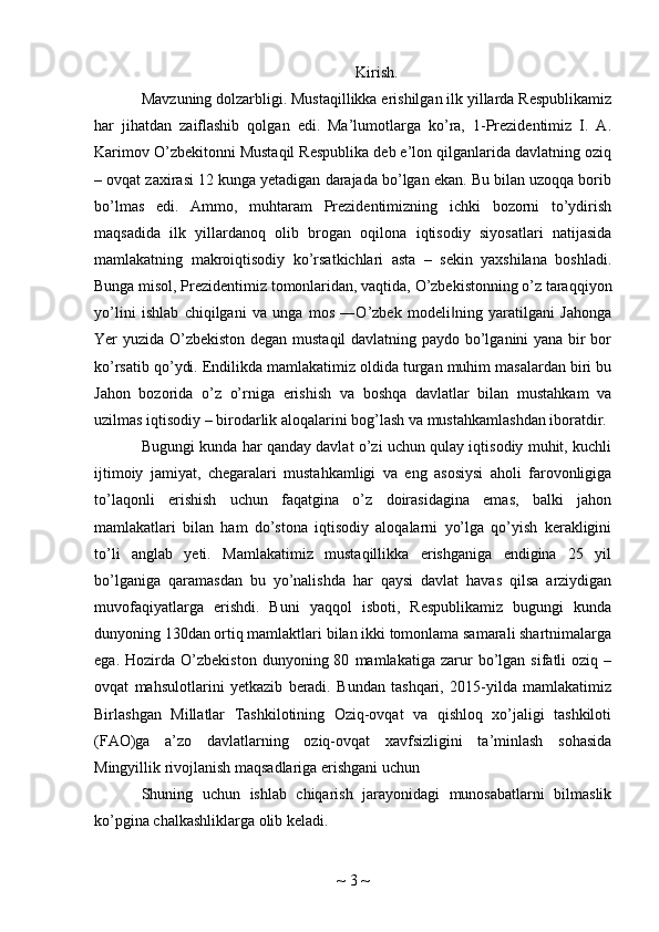 Kirish.
Mavzuning dolzarbligi. Mustaqillikka erishilgan ilk yillarda Respublikamiz
har   jihatdan   zaiflashib   qolgan   edi.   Ma’lumotlarga   ko’ra,   1-Prezidentimiz   I.   A.
Karimov O’zbekitonni Mustaqil Respublika deb e’lon qilganlarida davlatning oziq
– ovqat zaxirasi 12 kunga yetadigan darajada bo’lgan ekan. Bu bilan uzoqqa borib
bo’lmas   edi.   Ammo,   muhtaram   Prezidentimizning   ichki   bozorni   to’ydirish
maqsadida   ilk   yillardanoq   olib   brogan   oqilona   iqtisodiy   siyosatlari   natijasida
mamlakatning   makroiqtisodiy   ko’rsatkichlari   asta   –   sekin   yaxshilana   boshladi.
Bunga misol, Prezidentimiz tomonlaridan, vaqtida, O’zbekistonning o’z taraqqiyon
yo’lini   ishlab   chiqilgani   va   unga   mos   ―O’zbek   modeli ning   yaratilgani   Jahonga‖
Yer yuzida O’zbekiston degan mustaqil  davlatning paydo bo’lganini yana bir bor
ko’rsatib qo’ydi. Endilikda mamlakatimiz oldida turgan muhim masalardan biri bu
Jahon   bozorida   o’z   o’rniga   erishish   va   boshqa   davlatlar   bilan   mustahkam   va
uzilmas iqtisodiy – birodarlik aloqalarini bog’lash va mustahkamlashdan iboratdir.
Bugungi kunda har qanday davlat o’zi uchun qulay iqtisodiy muhit, kuchli
ijtimoiy   jamiyat,   chegaralari   mustahkamligi   va   eng   asosiysi   aholi   farovonligiga
to’laqonli   erishish   uchun   faqatgina   o’z   doirasidagina   emas,   balki   jahon
mamlakatlari   bilan   ham   do’stona   iqtisodiy   aloqalarni   yo’lga   qo’yish   kerakligini
to’li   anglab   yeti.   Mamlakatimiz   mustaqillikka   erishganiga   endigina   25   yil
bo’lganiga   qaramasdan   bu   yo’nalishda   har   qaysi   davlat   havas   qilsa   arziydigan
muvofaqiyatlarga   erishdi.   Buni   yaqqol   isboti,   Respublikamiz   bugungi   kunda
dunyoning 130dan ortiq mamlaktlari bilan ikki tomonlama samarali shartnimalarga
ega.   Hozirda   O’zbekiston   dunyoning  80   mamlakatiga   zarur   bo’lgan   sifatli   oziq   –
ovqat   mahsulotlarini   yetkazib   beradi.   Bundan   tashqari,   2015-yilda   mamlakatimiz
Birlashgan   Millatlar   Tashkilotining   Oziq-ovqat   va   qishloq   xo’jaligi   tashkiloti
(FAO)ga   a’zo   davlatlarning   oziq-ovqat   xavfsizligini   ta’minlash   sohasida
Mingyillik rivojlanish maqsadlariga erishgani uchun
Shuning   uchun   ishlab   chiqarish   jarayonidagi   munosabatlarni   bilmaslik
ko’pgina chalkashliklarga olib keladi.
~  3  ~ 