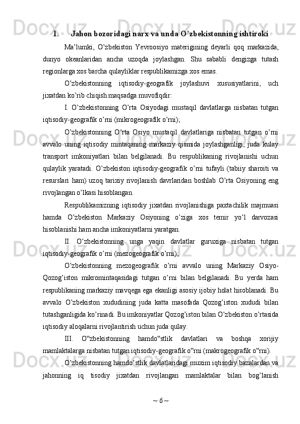 1. Jahon bozoridagi narx va unda O’zbekistonning ishtiroki
Ma’lumki,   O’zbekiston   Yevroosiyo   materigining   deyarli   qoq   markazida,
dunyo   okeanlaridan   ancha   uzoqda   joylashgan.   Shu   sababli   dengizga   tutash
regionlarga xos barcha qulayliklar respublikamizga xos emas.
O’zbekistonning   iqtisodiy-geografik   joylashuvi   xususiyatlarini,   uch
jixatdan ko’rib chiqish maqsadga muvofiqdir:
I.   O’zbekistonning   O’rta   Osiyodagi   mustaqil   davlatlarga   nisbatan   tutgan
iqtisodiy-geografik o’rni (mikrogeografik o’rni);
O’zbekistonning   O’rta   Osiyo   mustaqil   davlatlariga   nisbatan   tutgan   o’rni
avvalo   uning   iqtisodiy   mintaqaning   markaziy   qismida   joylashganligi,   juda   kulay
transport   imkoniyatlari   bilan   belgilanadi.   Bu   respublikaning   rivojlanishi   uchun
qulaylik   yaratadi.   O’zbekiston   iqtisodiy-geografik   o’rni   tufayli   (tabiiy   sharoiti   va
resurslari   ham)   uzoq   tarixiy   rivojlanish   davrlaridan   boshlab   O’rta   Osiyoning   eng
rivojlangan o’lkasi hisoblangan.
Respublikamizning   iqtisodiy   jixatdan   rivojlanishiga   paxtachilik   majmuasi
hamda   O’zbekiston   Markaziy   Osiyoning   o’ziga   xos   temir   yo’l   darvozasi
hisoblanishi ham ancha imkoniyatlarni yaratgan.
II.   O’zbekistonning   unga   yaqin   davlatlar   guruxiga   nisbatan   tutgan
iqtisodiy-geografik o’rni (mezogeografik o’rni);
O’zbekistonning   mezogeografik   o’rni   avvalo   uning   Markaziy   Osiyo-
Qozog’iston   mikromintaqasidagi   tutgan   o’rni   bilan   belgilanadi.   Bu   yerda   ham
respublikaning markaziy mavqega ega ekanligi asosiy ijobiy holat hisoblanadi. Bu
avvalo   O’zbekiston   xududining   juda   katta   masofada   Qozog’iston   xududi   bilan
tutashganligida ko’rinadi. Bu imkoniyatlar Qozog’iston bilan O’zbekiston o’rtasida
iqtisodiy aloqalarni rivojlantirish uchun juda qulay.
III.   O zbekistonning   hamdo stlik   davlatlari   va   boshqa   xorijiy‟ ‟
mamlaktalarga nisbatan tutgan iqtisodiy-geografik o rni (makrogeografik o rni).	
‟ ‟
O’zbekistonning hamdo’stlik davlatlaridagi muxim iqtisodiy bazalardan va
jahonning   iq   tisodiy   jixatdan   rivojlangan   mamlaktalar   bilan   bog’lanish
~  6  ~ 