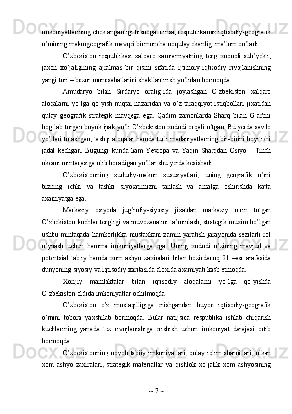 imkoniyatlarining cheklanganligi hisobga olinsa, respublikamiz iqtisodiy-geografik
o’rnining makrogeografik mavqei birmuncha noqulay ekanligi ma’lum bo’ladi.
O’zbekiston   respublikasi   xalqaro   xamjamiyatning   teng   xuquqli   sub’yekti,
jaxon   xo’jaligining   ajralmas   bir   qismi   sifatida   ijtimoiy-iqtisodiy   rivojlanishning
yangi turi – bozor munosabatlarini shakllantirish yo’lidan bormoqda.
Amudaryo   bilan   Sirdaryo   oralig’ida   joylashgan   O’zbekiston   xalqaro
aloqalarni   yo’lga   qo’yish   nuqtai   nazaridan   va   o’z   taraqqiyot   istiqbollari   jixatidan
qulay   geografik-strategik   mavqega   ega.   Qadim   zamonlarda   Sharq   bilan   G’arbni
bog’lab turgan buyuk ipak yo’li O’zbekiston xududi orqali o’tgan. Bu yerda savdo
yo’llari tutashgan, tashqi aloqalar hamda turli madaniyatlarning bir-birini boyitishi
jadal   kechgan.   Bugungi   kunda   ham   Yevropa   va   Yaqin   Sharqdan   Osiyo   –   Tinch
okeani mintaqasiga olib boradigan yo’llar shu yerda kesishadi.
O’zbekistonning   xududiy-makon   xususiyatlari,   uning   geografik   o’rni
bizning   ichki   va   tashki   siyosatimizni   tanlash   va   amalga   oshirishda   katta
axamiyatga ega.
Markaziy   osiyoda   jug’rofiy-siyosiy   jixatdan   markaziy   o’rin   tutgan
O’zbekiston kuchlar tengligi va muvozanatini ta’minlash, strategik muxim bo’lgan
ushbu   mintaqada   hamkorlikka   mustaxkam   zamin   yaratish   jarayonida   sezilarli   rol
o’ynash   uchun   hamma   imkoniyatlarga   ega.   Uning   xududi   o’zining   mavjud   va
potentsial   tabiiy   hamda   xom   ashyo   zaxiralari   bilan   hozirdanoq   21   –asr   arafasida
dunyoning siyosiy va iqtisodiy xaritasida aloxida axamiyati kasb etmoqda.
Xorijiy   mamlaktalar   bilan   iqtisodiy   aloqalarni   yo’lga   qo’yishda
O’zbekiston oldida imkoniyatlar ochilmoqda.
O’zbekiston   o’z   mustaqilligiga   erishgandan   buyon   iqtisodiy-geografik
o’rnini   tobora   yaxshilab   bormoqda.   Bular   natijsida   respublika   ishlab   chiqarish
kuchlarining   yanada   tez   rivojlanishiga   erishish   uchun   imkoniyat   darajasi   ortib
bormoqda.
O’zbekistonning  noyob tabiiy imkoniyatlari, qulay iqlim sharoitlari, ulkan
xom   ashyo   zaxiralari,   strategik   materiallar   va   qishlok   xo’jalik   xom   ashyosining
~  7  ~ 