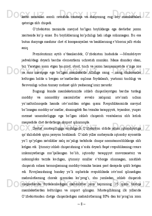 katta   zaxiralari   asosli   ravishda   mintaqa   va   dunyoning   eng   boy   mamlaktalari
qatoriga olib chiqadi.
O’zbekiston   zaminida   mavjud   bo’lgan   boyliklarga   ega   davlatlar   jaxon
xaritasida  ko’p emas. Bu  boyliklarning ko’pchiligi  hali  ishga solinmagan.  Bu esa
butun dunyoga mashxur chet el kompaniyalari va banklarining e’tiborini jalb etishi
aniq.
Prezidentimiz   aytib   o’tkanlaridek,   O’zbekiston   hududida   ―Mendeleyev
jadvali dagi   deyarli   barcha   elementlarni   uchratish   mumkin.   Mana   shunday   ekan,‖
biz Yaratgan inom etgan bu ozod, obod, tinch va jaxon hamjamiyatida o’ziga xos
va   mos   mavqega   ega   bo’lgan   mamlakatda   Allohga   ming   –   ming   shukronalar
keltirgan   holda   u   bergan   ne’matlardan   oqilona   foydalanib,   yurtimiz   tinchligi   va
farovonligi uchun tinmay mehnat qilib yashamog’imiz zarurdir.
Bugungi   kunda   mamlakatimizda   ishlab   chiqarilayotgan   barcha   turdagi
moddiy   va   nomoddiy   maxsulotlar   avvalo   xalqimiz   iste’moli   uchun
yo’naltirilmoqada   hamda   iste’moldan   ortgan   qismi   Respublikamizda   mavjud
bo’lmagan moddiy ne’matlar, shuningdek fan texnika taraqqiyoti, tejamkor, yuqori
mexnat   unumdorligiga   ega   bo’lgan   ishlab   chiqarish   vositalarini   olib   kelish
maqsadida chet davlatlarga eksport qilinmoqda.
Davlat   mustaqilligiga   erishilgach   O’zbekiston   oldida   jahon   iqtisodiyotiga
qo’shilishdek qiyin jarayon boshlandi. O’nlab yillar mobaynida iqtisodiy siyosatda
yo’l   qo’yilgan   xatoliklar   xalq   xo’jaligi   tarkibida   chuqur   nomutanosibliklarga   olib
kelgan edi. Ijtimoiy ishlab chiqarishning o’sishi deyarli faqat respublikaning resurs
imkoniyatlariga   mo’ljallangan   bo’lib,   iqtisodiy   taraqqiyot   muvozanatsiz   va
nokompleks   tarzda   kechgan,   ijtimoiy   omillar   e’tiborga   olinmagan,   noishlab
chiqarish sohasi  tarmoqlarining moddiy-texnika bazasi  past  darajada qolib ketgan
edi.   Rivojlanishning   bunday   yo’li   oqibatida   respublikada   iste’mol   qilinadigan
mahsulotlarning   chorak   qismidan   ko’prog’i,   shu   jumladan,   ishlab   chiqarish
maqsadlarida   foydalaniladigan   mahsulotlar   jami   hajmining   2/5   qismi   boshqa
mamlakatlardan   keltirilgan   va   import   qilingan.   Mustaqillikning   ilk   yillarida
O’zbekistondan   chetga   chiqariladigan   mahsulotlarning   80%   dan   ko’prog’ini   xom
~  8  ~ 