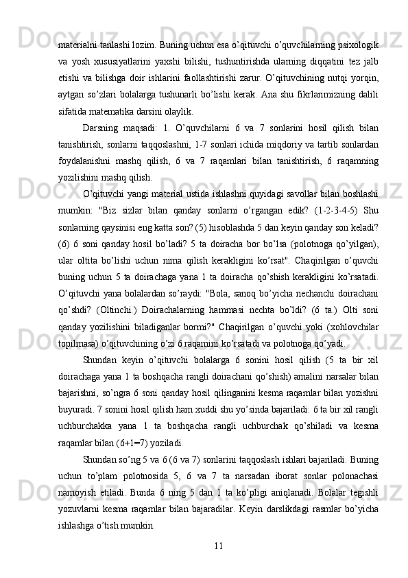 materialni tanlashi lozim. Buning uchun esa o’qituvchi o’quvchilarning psixologik
va   yosh   xususiyatlarini   yaxshi   bilishi,   tushuntirishda   ularning   diqqatini   tez   jalb
etishi   va   bilishga   doir   ishlarini   faollashtirishi   zarur.   O’qituvchining   nutqi   yorqin,
aytgan   so’zlari   bolalarga   tushunarli   bo’lishi   kerak.   Ana   shu   fikrlarimizning   dalili
sifatida matematika darsini olaylik.
Darsning   maqsadi:   1.   O’quvchilarni   6   va   7   sonlarini   hosil   qilish   bilan
tanishtirish, sonlarni taqqoslashni,  1-7 sonlari ichida miqdoriy va tartib sonlardan
foydalanishni   mashq   qilish,   6   va   7   raqamlari   bilan   tanishtirish,   6   raqamning
yozilishini mashq qilish.
O’qituvchi yangi material ustida ishlashni quyidagi savollar bilan boshlashi
mumkin:   "Biz   sizlar   bilan   qanday   sonlarni   o’rgangan   edik?   (1-2-3-4-5)   Shu
sonlarning qaysinisi eng katta son? (5) hisoblashda 5 dan keyin qanday son keladi?
(6)   6   soni   qanday   hosil   bo’ladi?   5   ta   doiracha   bor   bo’lsa   (polotnoga   qo’yilgan),
ular   oltita   bo’lishi   uchun   nima   qilish   kerakligini   ko’rsat".   Chaqirilgan   o’quvchi
buning   uchun   5   ta   doirachaga   yana   1   ta   doiracha   qo’shish   kerakligini   ko’rsatadi.
O’qituvchi  yana bolalardan so’raydi:  "Bola, sanoq bo’yicha nechanchi  doirachani
qo’shdi?   (Oltinchi.)   Doirachalarning   hammasi   nechta   bo’ldi?   (6   ta.)   Olti   soni
qanday   yozilishini   biladiganlar   bormi?"   Chaqirilgan   o’quvchi   yoki   (xohlovchilar
topilmasa) o’qituvchining o’zi 6 raqamini ko’rsatadi va polotnoga qo’yadi. 
Shundan   keyin   o’qituvchi   bolalarga   6   sonini   hosil   qilish   (5   ta   bir   xil
doirachaga yana 1 ta boshqacha rangli doirachani qo’shish) amalini narsalar bilan
bajarishni, so’ngra 6 soni qanday hosil qilinganini kesma raqamlar bilan yozishni
buyuradi. 7 sonini hosil qilish ham xuddi shu yo’sinda bajariladi: 6 ta bir xil rangli
uchburchakka   yana   1   ta   boshqacha   rangli   uchburchak   qo’shiladi   va   kesma
raqamlar bilan (6+1=7) yoziladi.
Shundan so’ng 5 va 6 (6 va 7) sonlarini taqqoslash ishlari bajariladi. Buning
uchun   to’plam   polotnosida   5,   6   va   7   ta   narsadan   iborat   sonlar   polonachasi
namoyish   etiladi.   Bunda   6   ning   5   dan   1   ta   ko’pligi   aniqlanadi.   Bolalar   tegishli
yozuvlarni   kesma   raqamlar   bilan   bajaradilar.   Keyin   darslikdagi   rasmlar   bo’yicha
ishlashga o’tish mumkin. 
11 