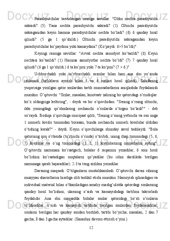 Parashyutchilar   tasvirlangan   rasmga   savollar:   "Oldin   nechta   parashyutchi
sakradi?   (5)   Yana   nechta   parashyutchi   sakradi?   (1)   Oltinchi   parashyutchi
sakraganidan   keyin   hamma   parashyutchilar   nechta   bo’ladi?   (6)   6   qanday   hosil
qilindi?   (5   ga   1   qo’shildi.)   Oltinchi   parashyutchi   sakraganidan   keyin
parashyutchilar ko’paydimi yoki kamaydimi? (Ko’paydi: 6>5 bo’ldi)". 
Keyingi   rasmga   savollar:   "Avval   nechta   samolyot   ko’tarildi?   (6)   Keyin
nechtasi   ko’tarildi?   (1)   Hamma   samolyotlar   nechta   bo’ldi?   (7)   7   qanday   hosil
qilindi? (6 ga 1 qo’shildi.) 6 ta ko’pmi yoki 7 ta ko’pmi? (7 > 6.)" .
Uchburchakli   yoki   to’rtburchakli   rasmlar   bilan   ham   ana   shu   yo’sinda
ishlanadi   (birliklarni   ayirish   bilan   5   va   6   sonlari   hosil   qilindi).   Sahifaning
yuqorisiga yozilgan qator sonlardan tartib munosabatlarini aniqlashda foydalanish
mumkin. O’qituvchi: "Sizlar, masalan, kinoteatr zalining bir qatoridagi o’rindiqlar:
ko’z   oldingizga   keltiring",   -   deydi   va   bir   o’quvchidan:   "Sening   o’rning   oltinchi,
ikki   yoningdagi   qo’shnilaring   nechanchi   o’rinlarda   o’tirgan   bo’ladi?"   -   deb
so’raydi. Boshqa o’quvchiga murojaat qilib; "Sening o’rning yettinchi va sen unga
1   nomerli   kreslo   tomondan   borasan,   bunda   nechanchi   nomerli   kreslolar   oldidan
o’tishing   kerak?"   -   deydi.   Keyin   o’quvchilarga   shunday   savol   tashlaydi:   "Bola
qatorning qoq o’rtasida (to’rtinchi o’rinda) o’tiribdi, uning chap tomonidagi (5, 6,
7)   kreslolar   va   o’ng   tomonidagi   (3,   2,   1)   kreslolarning   nomerlarini   ayting".
O’qituvchi   namunani   ko’rsatgach,   bolalar   6   raqamini   yozadilar,   6   soni   hosil
bo’lishini   ko’rsatadigan   nuqtalarni   qo’yadilar   (bu   ishni   darslikda   berilgan
namunaga qarab bajaradilar). 2-3 ta teng-sizlikni yozadilar.
Darsning   maqsadi:   O’tilganlarni   mustahkamlash.   O’qituvchi   darsni   ishning
muayyan sharoitlarini hisobga olib tashkil etishi mumkin. Namoyish qilinadigan va
individual material bilan o’tkaziladigan amaliy mashg’ulotda qatordagi sonlarning
qanday   hosil   bo’lishini,   ularning   o’sish   va   kamayishdagi   tartibini   takrorlash
foydalidir.   Ana   shu   maqsadda   bolalar   sonlar   qatoridagi   bo’sh   o’rinlarni
to’ldiradilar,   o’sish   va   kamayish   tartibida   berilgan   sonlardan   foydalanadilar,
sonlarni   berilgan   har   qanday   sondan   boshlab,   tartibi   bo’yicha,   masalan,   2   dan   7
gacha, 8 dan 3 gacha aytadilar. (Sanashni davom ettirish o’yini.) 
12 
