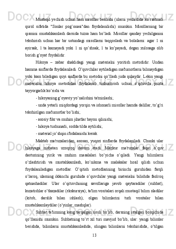 Mustaqil yechish uchun ham misollar berilishi (ularni yechishda ko’rsatmali
qurol   sifatida   "Sonlar   pog’onasi"dan   foydalanilishi)   mumkin.   Misollarning   bir
qismini   mustahkamlash   darsida   tuzsa   ham   bo’ladi.   Misollar   qanday   yechilganini
tekshirish   uchun   har   bir   ustundagi   misollarni   taqqoslash   va   bolalarni:   agar   1   ni
ayirsak,   1   ta   kamayadi   yoki   1   ni   qo’shsak,   1   ta   ko’payadi,   degan   xulosaga   olib
borish g’oyat foydalidir. 
Hikoya   –   xabar   shaklidagi   yangi   materialni   yoritish   metodidir.   Undan
hamma sinflarda foydalaniladi. O’quvchilar aytiladigan ma'lumotlarni bilmaydigan
yoki kam biladigan quyi sinflarda bu metodni qo’llash juda qulaydir. Lekin yangi
materialni   hikoya   metodidan   foydalanib   tushuntirish   uchun   o’qituvchi   puxta
tayyorgarlik ko’rishi va: 
- hikoyaning g’oyaviy yo’nalishini ta'minlashi;
- unda yetarli miqdordagi yorqin va ishonarli misollar hamda dalillar, to’g’ri
tekshirilgan ma'lumotlar bo’lishi;
- asosiy fikr va muhim jihatlar bayon qilinishi;
- hikoya tushunarli, sodda tilda aytilishi;
- material jo’shqin ifodalanishi kerak.
Maktab   ma'ruzalaridan,   asosan,   yuqori   sinflarda   foydalaniladi.   Chunki   ular
hikoyaga   nisbatan   uzoqroq   davom   etadi.   Mazkur   ma'ruzalar   faqat   o’quv
dasturining   yirik   va   muhim   masalalari   bo’yicha   o’qiladi.   Yangi   bilimlarni
o’zlashtirish   va   mustahkamlash,   ko’nikma   va   malakalar   hosil   qilish   uchun
foydalaniladigan   metodlar.   O’qitish   metodlarining   birinchi   guruhidan   farqli
o’laroq,   ularning   ikkinchi   guruhida   o’quvchilar   yangi   materialni   bilishda   faolroq
qatnashadilar.   Ular   o’qituvchining   savollariga   javob   qaytaradilar   (suhbat);
kuzatishlar o’tkazadilar (ekskursiya); ta'lim vositalari orqali mustaqil bilim oladilar
(kitob,   darslik   bilan   ishlash);   olgan   bilimlarini   turli   vositalar   bilan
mustahkamlaydilar (o’yinlar, mashqlar). 
Suhbat   ta'limning   keng   tarqalgan   usuli   bo’lib,   darsning   istalgan   bosqichida
qo’llanishi   mumkin.   Suhbatning   to’rt   xil   turi   mavjud   bo’lib,   ular:   yangi   bilimlar
berishda,   bilimlarni   mustahkamlashda,   olingan   bilimlarni   tekshirishda,   o’tilgan
13 