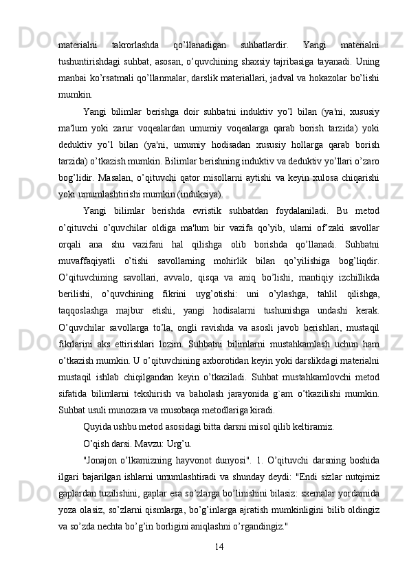 materialni   takrorlashda   qo’llanadigan   suhbatlardir.   Yangi   materialni
tushuntirishdagi   suhbat,   asosan,   o’quvchining   shaxsiy   tajribasiga   tayanadi.   Uning
manbai ko’rsatmali qo’llanmalar, darslik materiallari, jadval va hokazolar bo’lishi
mumkin. 
Yangi   bilimlar   berishga   doir   suhbatni   induktiv   yo’l   bilan   (ya'ni,   xususiy
ma'lum   yoki   zarur   voqealardan   umumiy   voqealarga   qarab   borish   tarzida)   yoki
deduktiv   yo’l   bilan   (ya'ni,   umumiy   hodisadan   xususiy   hollarga   qarab   borish
tarzida) o’tkazish mumkin. Bilimlar berishning induktiv va deduktiv yo’llari o’zaro
bog’lidir.   Masalan,   o’qituvchi   qator   misollarni   aytishi   va   keyin   xulosa   chiqarishi
yoki umumlashtirishi mumkin (induksiya). 
Yangi   bilimlar   berishda   evristik   suhbatdan   foydalaniladi.   Bu   metod
o’qituvchi   o’quvchilar   oldiga   ma'lum   bir   vazifa   qo’yib,   ularni   of’zaki   savollar
orqali   ana   shu   vazifani   hal   qilishga   olib   borishda   qo’llanadi.   Suhbatni
muvaffaqiyatli   o’tishi   savollarning   mohirlik   bilan   qo’yilishiga   bog’liqdir.
O’qituvchining   savollari,   avvalo,   qisqa   va   aniq   bo’lishi,   mantiqiy   izchillikda
berilishi,   o’quvchining   fikrini   uyg’otishi:   uni   o’ylashga,   tahlil   qilishga,
taqqoslashga   majbur   etishi,   yangi   hodisalarni   tushunishga   undashi   kerak.
O’quvchilar   savollarga   to’la,   ongli   ravishda   va   asosli   javob   berishlari,   mustaqil
fikrlarini   aks   ettirishlari   lozim.   Suhbatni   bilimlarni   mustahkamlash   uchun   ham
o’tkazish mumkin. U o’qituvchining axborotidan keyin yoki darslikdagi materialni
mustaqil   ishlab   chiqilgandan   keyin   o’tkaziladi.   Suhbat   mustahkamlovchi   metod
sifatida   bilimlarni   tekshirish   va   baholash   jarayonida   g`am   o’tkazilishi   mumkin.
Suhbat usuli munozara va musobaqa metodlariga kiradi. 
Quyida ushbu metod asosidagi bitta darsni misol qilib keltiramiz. 
O’qish darsi. Mavzu: Urg’u. 
"Jonajon   o’lkamizning   hayvonot   dunyosi".   1.   O’qituvchi   darsning   boshida
ilgari  bajarilgan  ishlarni  umumlashtiradi  va  shunday   deydi:   "Endi  sizlar   nutqimiz
gaplardan tuzilishini, gaplar esa so’zlarga bo’linishini bilasiz: sxemalar yordamida
yoza olasiz,  so’zlarni  qismlarga, bo’g’inlarga ajratish  mumkinligini  bilib oldingiz
va so’zda nechta bo’g’in borligini aniqlashni o’rgandingiz." 
14 
