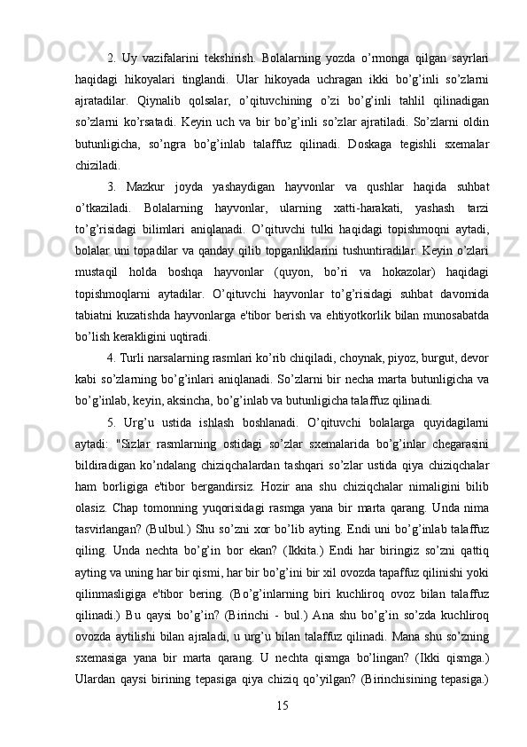 2.   Uy   vazifalarini   tekshirish.   Bolalarning   yozda   o’rmonga   qilgan   sayrlari
haqidagi   hikoyalari   tinglandi.   Ular   hikoyada   uchragan   ikki   bo’g’inli   so’zlarni
ajratadilar.   Qiynalib   qolsalar,   o’qituvchining   o’zi   bo’g’inli   tahlil   qilinadigan
so’zlarni   ko’rsatadi.   Keyin   uch   va   bir   bo’g’inli   so’zlar   ajratiladi.   So’zlarni   oldin
butunligicha,   so’ngra   bo’g’inlab   talaffuz   qilinadi.   Doskaga   tegishli   sxemalar
chiziladi. 
3.   Mazkur   joyda   yashaydigan   hayvonlar   va   qushlar   haqida   suhbat
o’tkaziladi.   Bolalarning   hayvonlar,   ularning   xatti-harakati,   yashash   tarzi
to’g’risidagi   bilimlari   aniqlanadi.   O’qituvchi   tulki   haqidagi   topishmoqni   aytadi,
bolalar uni  topadilar  va qanday qilib topganliklarini tushuntiradilar. Keyin o’zlari
mustaqil   holda   boshqa   hayvonlar   (quyon,   bo’ri   va   hokazolar)   haqidagi
topishmoqlarni   aytadilar.   O’qituvchi   hayvonlar   to’g’risidagi   suhbat   davomida
tabiatni  kuzatishda   hayvonlarga  e'tibor  berish  va  ehtiyotkorlik  bilan  munosabatda
bo’lish kerakligini uqtiradi. 
4. Turli narsalarning rasmlari ko’rib chiqiladi, choynak, piyoz, burgut, devor
kabi  so’zlarning bo’g’inlari  aniqlanadi.  So’zlarni  bir  necha  marta  butunligicha  va
bo’g’inlab, keyin, aksincha, bo’g’inlab va butunligicha talaffuz qilinadi. 
5.   Urg’u   ustida   ishlash   boshlanadi.   O’qituvchi   bolalarga   quyidagilarni
aytadi:   "Sizlar   rasmlarning   ostidagi   so’zlar   sxemalarida   bo’g’inlar   chegarasini
bildiradigan   ko’ndalang   chiziqchalardan   tashqari   so’zlar   ustida   qiya   chiziqchalar
ham   borligiga   e'tibor   bergandirsiz.   Hozir   ana   shu   chiziqchalar   nimaligini   bilib
olasiz.   Chap   tomonning   yuqorisidagi   rasmga   yana   bir   marta   qarang.   Unda   nima
tasvirlangan?  (Bulbul.)   Shu  so’zni   xor  bo’lib  ayting.  Endi  uni  bo’g’inlab  talaffuz
qiling.   Unda   nechta   bo’g’in   bor   ekan?   (Ikkita.)   Endi   har   biringiz   so’zni   qattiq
ayting va uning har bir qismi, har bir bo’g’ini bir xil ovozda tapaffuz qilinishi yoki
qilinmasligiga   e'tibor   bering.   (Bo’g’inlarning   biri   kuchliroq   ovoz   bilan   talaffuz
qilinadi.)   Bu   qaysi   bo’g’in?   (Birinchi   -   bul.)   Ana   shu   bo’g’in   so’zda   kuchliroq
ovozda  aytilishi  bilan  ajraladi, u  urg’u bilan  talaffuz  qilinadi. Mana   shu  so’zning
sxemasiga   yana   bir   marta   qarang.   U   nechta   qismga   bo’lingan?   (Ikki   qismga.)
Ulardan   qaysi   birining   tepasiga   qiya   chiziq   qo’yilgan?   (Birinchisining   tepasiga.)
15 