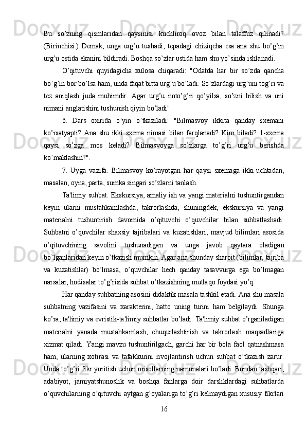 Bu   so’zning   qismlaridan   qaysinisi   kuchliroq   ovoz   bilan   talaffuz   qilinadi?
(Birinchisi.)   Demak,   unga   urg’u   tushadi,   tepadagi   chiziqcha   esa   ana   shu   bo’g’in
urg’u ostida ekanini bildiradi. Boshqa so’zlar ustida ham shu yo’sinda ishlanadi. 
O’qituvchi   quyidagicha   xulosa   chiqaradi:   "Odatda   har   bir   so’zda   qancha
bo’g’in bor bo’lsa ham, unda faqat bitta urg’u bo’ladi. So’zlardagi urg’uni tog’ri va
tez   aniqlash   juda   muhimdir.   Agar   urg’u   noto’g’ri   qo’yilsa,   so’zni   bilish   va   uni
nimani anglatishini tushunish qiyin bo’ladi". 
6.   Dars   oxirida   o’yin   o’tkaziladi:   "Bilmasvoy   ikkita   qanday   sxemani
ko’rsatyapti?   Ana   shu   ikki   sxema   nimasi   bilan   farqlanadi?   Kim   biladi?   1-sxema
qaysi   so’zga   mos   keladi?   Bilmasvoyga   so’zlarga   to’g’ri   urg’u   berishda
ko’maklashin?". 
7.   Uyga   vazifa.   Bilmasvoy   ko’rayotgan   har   qaysi   sxemaga   ikki-uchtadan,
masalan, oyna, parta, sumka singari so’zlarni tanlash. 
Ta'limiy suhbat. Ekskursiya, amaliy ish va yangi materialni tushuntirgandan
keyin   ularni   mustahkamlashda,   takrorlashda,   shuningdek,   ekskursiya   va   yangi
materialni   tushuntirish   davomida   o’qituvchi   o’quvchilar   bilan   suhbatlashadi.
Suhbatni   o’quvchilar   shaxsiy   tajribalari   va   kuzatishlari,   mavjud   bilimlari   asosida
o’qituvchining   savolini   tushunadigan   va   unga   javob   qaytara   oladigan
bo’lganlaridan keyin o’tkazish mumkin. Agar ana shunday sharoit (bilimlar, tajriba
va   kuzatishlar)   bo’lmasa,   o’quvchilar   hech   qanday   tasavvurga   ega   bo’lmagan
narsalar, hodisalar to’g’risida suhbat o’tkazishning mutlaqo foydasi yo’q. 
Har qanday suhbatning asosini didaktik masala tashkil etadi. Ana shu masala
suhbatning   vazifasini   va   xarakterini,   hatto   uning   turini   ham   belgilaydi.   Shunga
ko’ra, ta'limiy va evristik-ta'limiy suhbatlar bo’ladi. Ta'limiy suhbat o’rganiladigan
materialni   yanada   mustahkamlash,   chuqurlashtirish   va   takrorlash   maqsadlariga
xizmat  qiladi. Yangi  mavzu tushuntirilgach, garchi  har  bir  bola faol  qatnashmasa
ham,   ularning   xotirasi   va   tafakkurini   rivojlantirish   uchun   suhbat   o’tkazish   zarur.
Unda to’g’ri fikr yuritish uchun misollarning namunalari bo’ladi. Bundan tashqari,
adabiyot,   jamiyatshunoslik   va   boshqa   fanlarga   doir   darsliklardagi   suhbatlarda
o’quvchilarning o’qituvchi aytgan g’oyalariga to’g’ri kelmaydigan xususiy fikrlari
16 