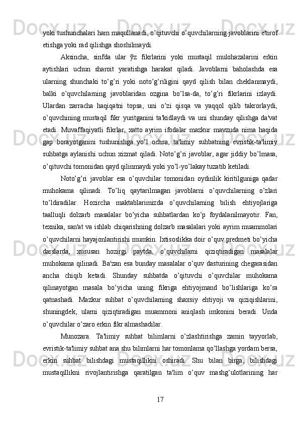 yoki tushunchalari ham maqullanadi, o’qituvchi o’quvchilarning javoblarini e'tirof
etishga yoki rad qilishga shoshilmaydi. 
Aksincha,   sinfda   ular   ўz   fikrlarini   yoki   mustaqil   mulohazalarini   erkin
aytishlari   uchun   sharoit   yaratishga   harakat   qiladi.   Javoblarni   baholashda   esa
ularning   shunchaki   to’g’ri   yoki   noto’g’riligini   qayd   qilish   bilan   cheklanmaydi,
balki   o’quvchilarning   javoblaridan   ozgina   bo’lsa-da,   to’g’ri   fikrlarini   izlaydi.
Ulardan   zarracha   haqiqatni   topsa,   uni   o’zi   qisqa   va   yaqqol   qilib   takrorlaydi,
o’quvchining   mustaqil   fikr   yuritganini   ta'kidlaydi   va   uni   shunday   qilishga   da'vat
etadi.   Muvaffaqiyatli   fikrlar,   xatto   ayrim   ifodalar   mazkur   mavzuda   nima   haqida
gap   borayotganini   tushunishga   yo’l   ochsa,   ta'limiy   suhbatning   evristik-ta'limiy
suhbatga   aylanishi   uchun   xizmat   qiladi.   Noto’g’ri   javoblar,  agar   jiddiy   bo’lmasa,
o’qituvchi tomonidan qayd qilinmaydi yoki yo’l-yo’lakay tuzatib ketiladi. 
Noto’g’ri   javoblar   esa   o’quvchilar   tomonidan   oydinlik   kiritilguniga   qadar
muhokama   qilinadi.   To’liq   qaytarilmagan   javoblarni   o’quvchilarning   o’zlari
to’ldiradilar.   Hozircha   maktablarimizda   o’quvchilarning   bilish   ehtiyojlariga
taalluqli   dolzarb   masalalar   bo’yicha   suhbatlardan   ko’p   foydalanilmayotir.   Fan,
texnika, san'at va ishlab chiqarishning dolzarb masalalari yoki ayrim muammolari
o’quvchilarni hayajonlantirishi mumkin. Ixtisoslikka doir o’quv predmeti bo’yicha
darslarda,   xususan   hozirgi   paytda,   o’quvchilarni   qiziqtiradigan   masalalar
muhokama  qilinadi.  Ba'zan   esa   bunday  masalalar  o’quv  dasturining  chegarasidan
ancha   chiqib   ketadi.   Shunday   suhbatda   o’qituvchi   o’quvchilar   muhokama
qilinayotgan   masala   bo’yicha   uning   fikriga   ehtiyojmand   bo’lishlariga   ko’ra
qatnashadi.   Mazkur   suhbat   o’quvchilarning   shaxsiy   ehtiyoji   va   qiziqishlarini,
shuningdek,   ularni   qiziqtiradigan   muammoni   aniqlash   imkonini   beradi.   Unda
o’quvchilar o’zaro erkin fikr almashadilar. 
Munozara.   Ta'limiy   suhbat   bilimlarni   o’zlashtirishga   zamin   tayyorlab,
evristik-ta'limiy suhbat ana shu bilimlarni har tomonlama qo’llashga yordam bersa,
erkin   suhbat   bilishdagi   mustaqillikni   oshiradi.   Shu   bilan   birga,   bilishdagi
mustaqillikni   rivojlantirishga   qaratilgan   ta'lim   o’quv   mashg’ulotlarining   har
17 