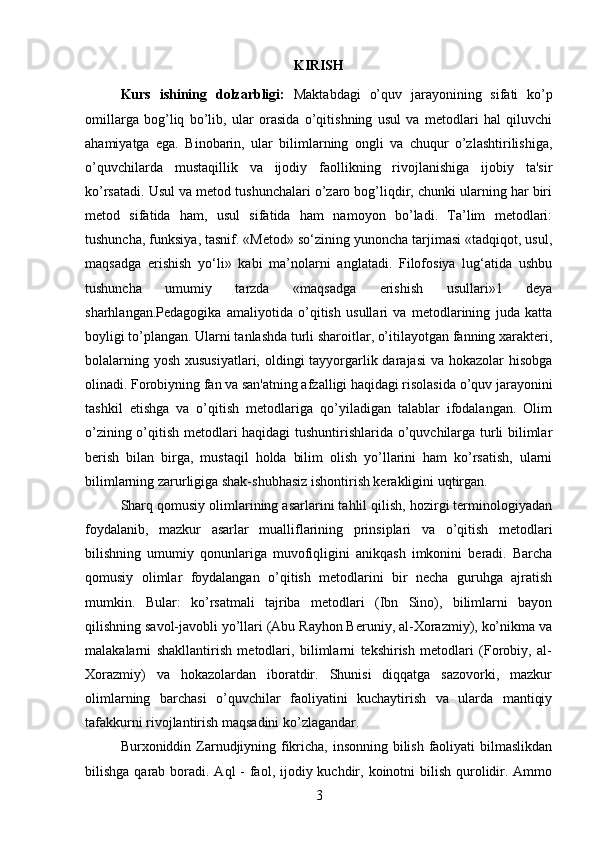 KIRISH
Kurs   ishining   dolzarbligi:   Maktabdagi   o’quv   jarayonining   sifati   ko’p
omillarga   bog’liq   bo’lib,   ular   orasida   o’qitishning   usul   va   metodlari   hal   qiluvchi
ahamiyatga   ega.   Binobarin,   ular   bilimlarning   ongli   va   chuqur   o’zlashtirilishiga,
o’quvchilarda   mustaqillik   va   ijodiy   faollikning   rivojlanishiga   ijobiy   ta'sir
ko’rsatadi. Usul va metod tushunchalari o’zaro bog’liqdir, chunki ularning har biri
metod   sifatida   ham,   usul   sifatida   ham   namoyon   bo’ladi.   Ta’lim   metodlari:
tushuncha, funksiya, tasnif. «Metod» so‘zining yunoncha tarjimasi «tadqiqot, usul,
maqsadga   erishish   yo‘li»   kabi   ma’nolarni   anglatadi.   Filofosiya   lug‘atida   ushbu
tushuncha   umumiy   tarzda   «maqsadga   erishish   usullari»1   deya
sharhlangan.Pedagogika   amaliyotida   o’qitish   usullari   va   metodlarining   juda   katta
boyligi to’plangan. Ularni tanlashda turli sharoitlar, o’itilayotgan fanning xarakteri,
bolalarning yosh xususiyatlari, oldingi tayyorgarlik darajasi  va hokazolar hisobga
olinadi. Forobiyning fan va san'atning afzalligi haqidagi risolasida o’quv jarayonini
tashkil   etishga   va   o’qitish   metodlariga   qo’yiladigan   talablar   ifodalangan.   Olim
o’zining o’qitish metodlari haqidagi tushuntirishlarida o’quvchilarga turli bilimlar
berish   bilan   birga,   mustaqil   holda   bilim   olish   yo’llarini   ham   ko’rsatish,   ularni
bilimlarning zarurligiga shak-shubhasiz ishontirish kerakligini uqtirgan. 
Sharq qomusiy olimlarining asarlarini tahlil qilish, hozirgi terminologiyadan
foydalanib,   mazkur   asarlar   mualliflarining   prinsiplari   va   o’qitish   metodlari
bilishning   umumiy   qonunlariga   muvofiqligini   anikqash   imkonini   beradi.   Barcha
qomusiy   olimlar   foydalangan   o’qitish   metodlarini   bir   necha   guruhga   ajratish
mumkin.   Bular:   ko’rsatmali   tajriba   metodlari   (Ibn   Sino),   bilimlarni   bayon
qilishning savol-javobli yo’llari (Abu Rayhon Beruniy, al-Xorazmiy), ko’nikma va
malakalarni   shakllantirish   metodlari,   bilimlarni   tekshirish   metodlari   (Forobiy,   al-
Xorazmiy)   va   hokazolardan   iboratdir.   Shunisi   diqqatga   sazovorki,   mazkur
olimlarning   barchasi   o’quvchilar   faoliyatini   kuchaytirish   va   ularda   mantiqiy
tafakkurni rivojlantirish maqsadini ko’zlagandar. 
Burxoniddin Zarnudjiyning fikricha, insonning bilish faoliyati  bilmaslikdan
bilishga qarab boradi. Aql  - faol, ijodiy kuchdir, koinotni  bilish qurolidir. Ammo
3 