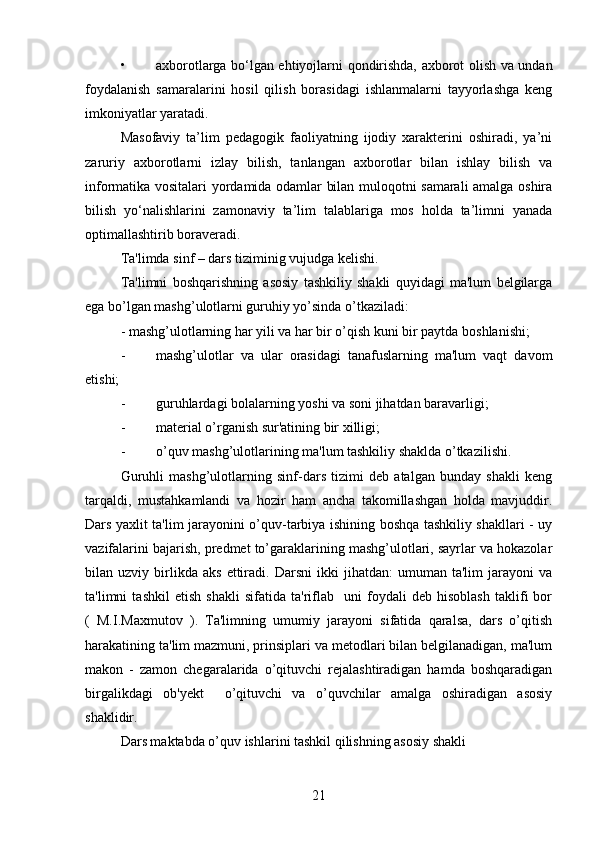 • axborotlarga bo‘lgan ehtiyojlarni qondirishda, axborot olish va undan
foydalanish   samaralarini   hosil   qilish   borasidagi   ishlanmalarni   tayyorlashga   keng
imkoniyatlar yaratadi.
Masofaviy   ta’lim   pedagogik   faoliyatning   ijodiy   xarakterini   oshiradi,   ya’ni
zaruriy   axborotlarni   izlay   bilish,   tanlangan   axborotlar   bilan   ishlay   bilish   va
informatika vositalari yordamida odamlar bilan muloqotni samarali amalga oshira
bilish   yo‘nalishlarini   zamonaviy   ta’lim   talablariga   mos   holda   ta’limni   yanada
optimallashtirib boraveradi.
Ta'limda sinf – dars tiziminig vujudga kelishi.
Ta'limni   boshqarishning   asosiy   tashkiliy   shakli   quyidagi   ma'lum   belgilarga
ega bo’lgan mashg’ulotlarni guruhiy yo’sinda o’tkaziladi:
- mashg’ulotlarning har yili va har bir o’qish kuni bir paytda boshlanishi;
- mashg’ulotlar   va   ular   orasidagi   tanafuslarning   ma'lum   vaqt   davom
etishi;
- guruhlardagi bolalarning yoshi va soni jihatdan baravarligi;
- material o’rganish sur'atining bir xilligi;
- o’quv mashg’ulotlarining ma'lum tashkiliy shaklda o’tkazilishi.
Guruhli   mashg’ulotlarning   sinf-dars   tizimi   deb   atalgan   bunday   shakli   keng
tarqaldi,   mustahkamlandi   va   hozir   ham   ancha   takomillashgan   holda   mavjuddir.
Dars yaxlit ta'lim jarayonini o’quv-tarbiya ishining boshqa tashkiliy shakllari - uy
vazifalarini bajarish, predmet to’garaklarining mashg’ulotlari, sayrlar va hokazolar
bilan  uzviy   birlikda   aks   ettiradi.  Darsni   ikki   jihatdan:   umuman  ta'lim   jarayoni   va
ta'limni   tashkil   etish   shakli   sifatida   ta'riflab     uni   foydali   deb   hisoblash   taklifi   bor
(   M.I.Maxmutov   ).   Ta'limning   umumiy   jarayoni   sifatida   qaralsa,   dars   o’qitish
harakatining ta'lim mazmuni, prinsiplari va metodlari bilan belgilanadigan, ma'lum
makon   -   zamon   chegaralarida   o’qituvchi   rejalashtiradigan   hamda   boshqaradigan
birgalikdagi   ob'yekt     o’qituvchi   va   o’quvchilar   amalga   oshiradigan   asosiy
shaklidir.
Dars maktabda o’quv ishlarini tashkil qilishning asosiy shakli
21 