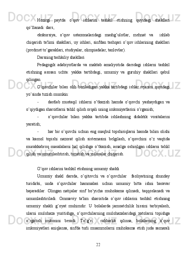 Hozirgi   paytda   o’quv   ishlarini   tashkil   etishning   quyidagi   shakllari
qo’llanadi: dars, 
ekskursiya,   o’quv   ustaxonalaridagi   mashg’ulotlar,   mehnat   va     ishlab
chiqarish   ta'limi   shakllari,   uy   ishlari,   sinfdan   tashqari   o’quv   ishlarining   shakllari
(predmet to’garaklari, studiyalar, olimpiadalar, tanlovlar).
Darsning tashkiliy shakllari
Pedagogik   adabiyotlarda   va   maktab   amaliyotida   darsdagi   ishlarni   tashkil
etishning   asosan   uchta:   yakka   tartibdagi,   umumiy   va   guruhiy   shakllari   qabul
qilingan.
O’quvchilar   bilan   olib   boriladigan   yakka   tartibdagi   ishlar   rejasini   quyidagi
yo’sinda tuzish mumkin:
- dastlab   mustaqil   ishlarni   o’tkazish   hamda   o’quvchi   yashaydigan   va
o’qiydigan sharoitlarni tahlil qilish orqali uning imkoniyatlarini o’rganish;
- o’quvchilar   bilan   yakka   tartibda   ishlashning   didaktik   vositalarini
yaratish;
- har bir o’quvchi uchun eng maqbul topshiriqlarni  hamda bilim  olishi
va   kamol   topishi   nazorat   qilish   sistemasini   belgilash,   o’quvchini   o’z   vaqtida
murakkabroq   masalalarni   hal   qilishga   o’tkazish,   amalga   oshirilgan   ishlarni   tahlil
qilish va umumlashtirish, tuzatish va xulosalar chiqarish.
O’quv ishlarini tashkil etishning umumiy shakli
Umumiy   shakl   darsda,   o’qituvchi   va   o’quvchilar     faoliyatining   shunday
turidirki,   unda   o’quvchilar   hammalari   uchun   umumiy   bitta   ishni   baravar
bajaradilar.   Olingan   natijalar   sinf   bo’yicha   muhokama   qilinadi,   taqqoslanadi   va
umumlashtiriladi.   Ommaviy   ta'lim   sharoitida   o’quv   ishlarini   tashkil   etishning
umumiy   shakli   g’oyat   muhimdir.   U   bolalarda   jamoatchilik   hissini   tarbiyalash,
ularni   mulohaza   yuritishga,   o’quvchilarning   mulohazalaridagi   xatolarni   topishga
o’rgatish   imkonini   beradi.   To’g’ri     rahbarlik   qilinsa,   bolalarning   o’quv
imkoniyatlari   aniqlansa,  sinfda  turli   muammolarni   muhokama  etish  juda  samarali
22 
