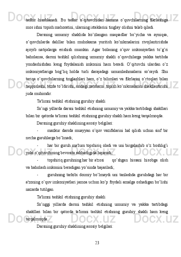 tadbir   hisoblanadi.   Bu   tadbir   o’qituvchidan   hamma   o’quvchilarning   fikrlashiga
mos ishni topish mahoratini, ularning istaklarini tinglay olishni talab qiladi. 
Darsning   umumiy   shaklida   ko’zlangan   maqsadlar   bo’yicha   va   ayniqsa,
o’quvchilarda   dalillar   bilan   muhokama   yuritish   ko’nikmalarini   rivojlantirishda
ajoyib   natijalarga   erishish   mumkin.   Agar   bolaning   o’quv   imkoniyatlari   to’g’ri
baholansa,   darsni   tashkil   qilishning   umumiy   shakli   o’quvchilarga   yakka   tartibda
yondashishdan   keng   foydalanish   imkonini   ham   beradi.   O’qituvchi   ulardan   o’z
imkoniyatlariga   bog’liq   holda   turli   darajadagi   umumlashmalarni   so’raydi.   Shu
tariqa   o’quvchilarning   tinglashlari   ham,   o’z   bilimlari   va   fikrlarini   o’rtoqlari   bilan
taqqoslashi, tezda to’ldirishi, undagi xatolarni  topish ko’nikmalarini shakllantirishi
juda muhimdir.
Ta'limni tashkil etishning guruhiy shakli
So’ngi yillarda darsni tashkil etishning umumiy va yakka tartibdagi shakllari
bilan bir qatorda ta'limni tashkil etishning guruhiy shakli ham keng tarqalmoqda.
Darsning guruhiy shaklining asosiy belgilari:
- mazkur   darsda   muayyan   o’quv   vazifalarini   hal   qilish   uchun   sinf   bir
necha guruhlarga bo’linadi;
- har   bir   guruh  ma'lum   topshiriq  oladi   va  uni   birgalashib   o’z   boshlig’i
yoki o’qituvchining bevosita rahbarligida bajaradi;
- topshiriq guruhning har bir a'zosi  qo’shgan   hissani   hisobga   olish
va baholash imkonini beradigan yo’sinda bajariladi;
- guruhning   tarkibi   doimiy   bo’lmaydi   uni   tanlashda   guruhdagi   har   bir
a'zoning o’quv imkoniyatlari jamoa uchun ko’p foydali amalga oshadigan bo’lishi
nazarda tutilgan.
Ta'limni tashkil etishning guruhiy shakli
So’nggi   yillarda   darsni   tashkil   etishning   umumiy   va   yakka   tartibdagi
shakllari   bilan   bir   qatorda   ta'limni   tashkil   etishning   guruhiy   shakli   ham   keng
tarqalmoqda. 
Darsning guruhiy shaklining asosiy belgilari:
23 
