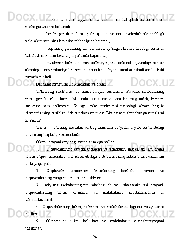- mazkur   darsda   muayyan   o’quv   vazifalarini   hal   qilish   uchun   sinf   bir
necha guruhlarga bo’linadi;
- har   bir   guruh  ma'lum   topshiriq  oladi   va  uni   birgalashib   o’z   boshlig’i
yoki o’qituvchining bevosita rahbarligida bajaradi;
-   topshiriq   guruhning   har   bir   a'zosi   qo’shgan   hissani   hisobga   olish   va
baholash imkonini beradigan yo’sinda bajariladi;
- guruhning   tarkibi   doimiy   bo’lmaydi,   uni   tanlashda   guruhdagi   har   bir
a'zoning o’quv imkoniyatlari jamoa uchun ko’p foydali amalga oshadigan bo’lishi
nazarda tutiladi.
Darsning strukturasi, elementlari va tiplari
Ta'limning   strukturasi   va   tizimi   haqida   tushuncha.   Avvalo,   strukturaning
nimaligini   ko’rib   o’tamiz.   Ma'lumki,   strukturasiz   tizim   bo’lmaganidek,   tizimsiz
struktura   ham   bo’lmaydi.   Shunga   ko’ra   strukturani   tizimdagi   o’zaro   bog’liq
elementlarning tartiblari deb ta'riflash mumkin. Biz tizim tushunchasiga nimalarni
kiritamiz?
Tizim   –   o’zining xossalari  va bog’lanishlari bo’yicha u yoki bu tartibdagi
o’zaro bog’liq ko’p elementlardir.
O’quv jarayoni quyidagi zvenolarga ega bo’ladi:
1. O’quvchining o’quvchilar diqqati va tafakkurini jalb qilishi, shu orqali
ularni  o’quv materialini faol idrok etishga olib borish maqsadida  bilish vazifasini
o’rtaga qo’yishi.
2. O’qituvchi   tomonidan   bilimlarning   berilishi   jarayoni   va
o’quvchilarning yangi materialni o’zlashtirish. 
3.     Ilmiy   tushunchalarning   umumlashtirilishi   va       shaklantirilishi   jarayoni,
o’quvchilarning   bilim,   ko’nikma   va   malakalarini   mustahkamlash   va
takomillashtirish. 
4.     O’quvchilarning   bilim,   ko’nikma   va   malakalarini   tegishli   vaziyatlarda
qo’llash.
5.     O’quvchilar   bilim,   ko’nikma   va   malakalarini   o’zlashtirayotgani
tekshirish.
24 