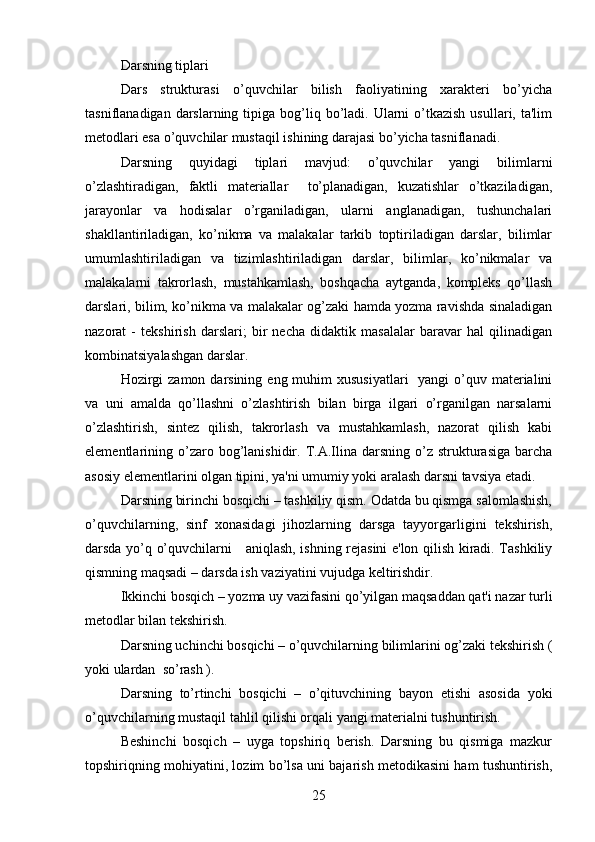 Darsning tiplari
Dars   strukturasi   o’quvchilar   bilish   faoliyatining   xarakteri   bo’yicha
tasniflanadigan  darslarning  tipiga bog’liq bo’ladi. Ularni   o’tkazish  usullari,  ta'lim
metodlari esa o’quvchilar mustaqil ishining darajasi bo’yicha tasniflanadi. 
Darsning   quyidagi   tiplari   mavjud:   o’quvchilar   yangi   bilimlarni
o’zlashtiradigan,   faktli   materiallar     to’planadigan,   kuzatishlar   o’tkaziladigan,
jarayonlar   va   hodisalar   o’rganiladigan,   ularni   anglanadigan,   tushunchalari
shakllantiriladigan,   ko’nikma   va   malakalar   tarkib   toptiriladigan   darslar,   bilimlar
umumlashtiriladigan   va   tizimlashtiriladigan   darslar,   bilimlar,   ko’nikmalar   va
malakalarni   takrorlash,   mustahkamlash,   boshqacha   aytganda,   kompleks   qo’llash
darslari, bilim, ko’nikma va malakalar og’zaki hamda yozma ravishda sinaladigan
nazorat   -   tekshirish   darslari;   bir   necha   didaktik   masalalar   baravar   hal   qilinadigan
kombinatsiyalashgan darslar. 
Hozirgi  zamon  darsining  eng muhim  xususiyatlari    yangi  o’quv materialini
va   uni   amalda   qo’llashni   o’zlashtirish   bilan   birga   ilgari   o’rganilgan   narsalarni
o’zlashtirish,   sintez   qilish,   takrorlash   va   mustahkamlash,   nazorat   qilish   kabi
elementlarining  o’zaro  bog’lanishidir.  T.A.Ilina  darsning   o’z   strukturasiga   barcha
asosiy elementlarini olgan tipini, ya'ni umumiy yoki aralash darsni tavsiya etadi. 
Darsning birinchi bosqichi – tashkiliy qism. Odatda bu qismga salomlashish,
o’quvchilarning,   sinf   xonasidagi   jihozlarning   darsga   tayyorgarligini   tekshirish,
darsda yo’q o’quvchilarni     aniqlash, ishning rejasini e'lon qilish kiradi. Tashkiliy
qismning maqsadi – darsda ish vaziyatini vujudga keltirishdir. 
Ikkinchi bosqich – yozma uy vazifasini qo’yilgan maqsaddan qat'i nazar turli
metodlar bilan tekshirish. 
Darsning uchinchi bosqichi – o’quvchilarning bilimlarini og’zaki tekshirish (
yoki ulardan  so’rash ). 
Darsning   to’rtinchi   bosqichi   –   o’qituvchining   bayon   etishi   asosida   yoki
o’quvchilarning mustaqil tahlil qilishi orqali yangi materialni tushuntirish. 
Beshinchi   bosqich   –   uyga   topshiriq   berish.   Darsning   bu   qismiga   mazkur
topshiriqning mohiyatini, lozim bo’lsa uni bajarish metodikasini ham tushuntirish,
25 