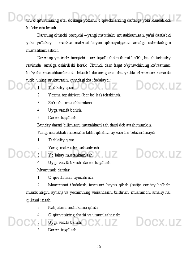 uni o’qituvchining o’zi doskaga yozishi, o’quvchilarning daftarga yoki kundalikka
ko’chirishi kiradi. 
Darsning oltinchi bosqichi – yangi materialni mustahkamlash, ya'ni dastlabki
yoki   yo’lakay   –   mazkur   material   bayon   qilinayotganda   amalga   oshiriladigan
mustahkamlashdir. 
Darsning yettinchi bosqichi – uni tugallashdan iborat bo’lib, bu ish tashkiliy
ravishda     amalga   oshirilishi   kerak.   Chunki,   dars   faqat   o’qituvchining   ko’rsatmasi
bo’yicha   mustahkamlanadi.   Muallif   darsning   ana   shu   yettita   elementini   nazarda
tutib, uning strukturasini quyidagicha ifodalaydi: 
1. Tashkiliy qism.
2. Yozma topshiriqni (bor bo’lsa) tekshirish.
3. So’rash - mustahkamlash.
4. Uyga vazifa berish.
5. Darsni tugallash. 
Bunday darsni bilimlarni mustahkamlash darsi deb atash mumkin.
Yangi murakkab materialni tahlil qilishda uy vazifasi tekshirilmaydi. 
1. Tashkiliy qism.
2. Yangi materialni tushuntirish .
3. Yo’lakay mustahkamlash.
4. Uyga vazifa berish: darsni tugallash.                                       
Muammoli darslar:
1. O’quvchilarni uyushtirish.
2. Muammoni   ifodalash,   taxminni   bayon   qilish   (natija   qanday   bo’lishi
mumkinligini aytish) va yechimning variantlarini bildirish: muammoni amaliy hal
qilishni izlash.
3. Natijalarni muhokama qilish. 
4. O’qituvchining sharhi va umumlashtirishi.
5. Uyga vazifa berish.
6. Darsni tugallash.
26 