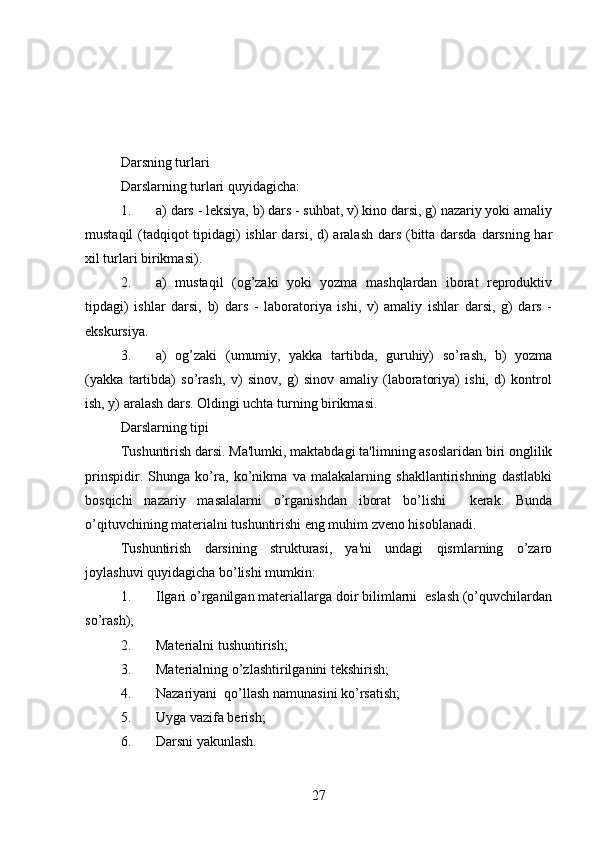 Darsning turlari
Darslarning turlari quyidagicha: 
1. a) dars - leksiya, b) dars - suhbat, v) kino darsi, g) nazariy yoki amaliy
mustaqil  (tadqiqot tipidagi)  ishlar  darsi, d) aralash dars (bitta darsda darsning har
xil turlari birikmasi).
2. a)   mustaqil   (og’zaki   yoki   yozma   mashqlardan   iborat   reproduktiv
tipdagi)   ishlar   darsi,   b)   dars   -   laboratoriya   ishi,   v)   amaliy   ishlar   darsi,   g)   dars   -
ekskursiya. 
3. a)   og’zaki   (umumiy,   yakka   tartibda,   guruhiy)   so’rash,   b)   yozma
(yakka   tartibda)   so’rash,   v)   sinov,   g)   sinov   amaliy   (laboratoriya)   ishi,   d)   kontrol
ish, y) aralash dars. Oldingi uchta turning birikmasi.            
Darslarning tipi
Tushuntirish darsi. Ma'lumki, maktabdagi ta'limning asoslaridan biri onglilik
prinspidir.   Shunga   ko’ra,   ko’nikma   va   malakalarning   shakllantirishning   dastlabki
bosqichi   nazariy   masalalarni   o’rganishdan   iborat   bo’lishi     kerak.   Bunda
o’qituvchining materialni tushuntirishi eng muhim zveno hisoblanadi. 
Tushuntirish   darsining   strukturasi,   ya'ni   undagi   qismlarning   o’zaro
joylashuvi quyidagicha bo’lishi mumkin: 
1. Ilgari o’rganilgan materiallarga doir bilimlarni  eslash (o’quvchilardan
so’rash);
2. Materialni tushuntirish;
3. Materialning o’zlashtirilganini tekshirish;
4. Nazariyani  qo’llash namunasini ko’rsatish;
5. Uyga vazifa berish; 
6. Darsni yakunlash.       
27 