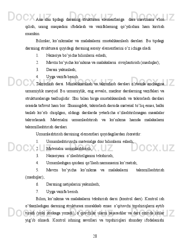 Ana   shu   tipdagi   darsning   strukturasi   elementlariga     dars   mavzusini   e'lon
qilish,   uning   maqsadini   ifodalash   va   vazifalarning   qo’yilishini   ham   kiritish
mumkin. 
Bilimlar,   ko’nikmalar   va   malakalarni   mustahkamlash   darslari.   Bu   tipdagi
darsning strukturasi quyidagi darsning asosiy elementlarini o’z ichiga oladi: 
1. Nazariya bo’yicha bilimlarni eslash;
2. Mavzu bo’yicha ko’nikma va malakalarni  rivojlantirish (mashqlar);
3. Darsni yakunlash;
4. Uyga vazifa berish.         
Takrorlash   darsi.   Mustahkamlash   va  takrorlash   darslari   o’rtasida   anchagina
umumiylik   mavjud.   Bu   umumiylik,   eng   avvalo,   mazkur   darslarning   vazifalari   va
strukturalariga   taalluqlidir.   Shu   bilan   birga   mustahkamlash   va   takrorlash   darslari
orasida tafovut ham bor. Shuningdek, takrorlash darsida material to’liq emas, balki
tanlab   ko’rib   chiqilgan,   oldingi   darslarda   yetarlicha   o’zlashtirilmagan   masalalar
takrorlanadi.   Materialni   umumlashtirish   va   ko’nikma   hamda   malakalarni
takomillashtirish darslari. 
Umumlashtirish darsining elementlari quyidagilardan iboratdir:
1. Umumlashtiruvchi materialga doir bilimlarni eslash;
2. Materialni umumlashtirish;
3. Nazariyani  o’zlashtirilganini tekshirish;
4. Umumlashgan qoidani qo’llash namunasini ko’rsatish; 
5. Mavzu   bo’yicha   ko’nikma   va   malakalarni     takomillashtirish
(mashqlar);
6. Darsning natijalarini yakunlash;
7. Uyga vazifa berish.          
Bilim,  ko’nikma  va   malakalarni   tekshirish   darsi   (kontrol   dars).   Kontrol   ish
o’tkaziladigan darsning strukturasi murakkab emas: o’qituvchi topshiriqlarni aytib
turadi   (yoki   doskaga  yozadi),  o’quvchilar  ularni  bajaradilar   va dars  oxirida  ishlar
yig’ib   olinadi.   Kontrol   ishning   savollari   va   topshiriqlari   shunday   ifodalanishi
28 
