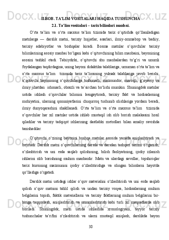 II.BOB.  TA'LIM VOSITALARI HAQIDA TUSHUNCHA
2.1.  Ta’lim vositalari – tarix bilimlari manbai.
О‘rta   ta’lim   va   о‘rta   maxsus   ta’lim   tizimida   tarix   о‘qitishda   qо‘llaniladigan
matn larga   —   darslik   matni,   tarixiy   hujjatlar,   asarlari,   ilmiy-ommabop   va   badiiy,
tarixiy   adabiyotlar   va   boshqalar   kiradi.   Bosma   matnlar   о‘quvchilar   tarixiy
bilimlarining asosiy manbai bо‘lgani kabi о‘qituvchining bilim manbaini, bayonining
asosini   tashkil   etadi.   Tabiiydirki,   о‘qituvchi   shu   manbalardan   tо‘g‘ri   va   unumli
foydalangan taqdirdagina, uning bayoni didaktika talablariga, umuman о‘rta ta’lim va
о‘rta   maxsus   ta’lim     tizimida   tarix   ta’limining   yuksak   talablariga   javob   berishi,
о‘qituvchi   bayonining   о‘quvchilarga   tushunarli,   mazmundor,   maroqli,   g‘oyaviy   va
ilmiy jihatdan   ishonarli, obrazli va ta’sirchan bо‘lishi mumkin. Shuningdek matnlar
ustida   ishlash   о‘quvchilar   bilimini   kengaytiradi,   tarixiy   fakt   va   hodisalarning
mohiyatini,   ularning   qonuniyatlarini   chuqurroq   tushunib   olishlariga   yordam   beradi,
ilmiy   dunyoqarashini   shakllanadi.   О‘rta   ta’lim   va   о‘rta   maxsus   ta’lim     tizimida
о‘quvchilar   har   xil   matnlar   ustida   ishlab   mustaqil   ish   olib   borish   malakasini   hosil
qiladilar   va   tarixiy   tadqiqot   ishlarining   dastlabki   metodlari   bilan   amaliy   ravishda
tanishadilar.
О‘qituvchi   о‘zining   bayonini   boshqa   matn lar   asosida   yanada   aniqlashtiradi   va
boyitadi. Darslik matni о‘quvchilarning darsda va darsdan tashqari tarixni о‘rganish,
о‘zlashtirish   va   uni   esda   saqlab   qolishi ning,   bilish   faoliyatining,   ijodiy   izlanish
ishlarini   olib   borishning   muhim   manbaidir.   Matn   va   ulardagi   savollar,   topshiriqlar
tarix   kursining   mazmunini   ijodiy   о‘zlashtirishga   va   olingan   bilimlarni   hayotda
qо‘llashga о‘rgatadi.
Darslik   matni   ustidagi   ishlar   о‘quv   materialini   о‘zlashtirish   va   uni   esda   saqlab
qolish   о‘quv   matnini   tahlil   qilish   va   undan   tarixiy   voqea,   hodisalarning   muhim
belgilarini   topish,   faktik   materiallarni   va   tarixiy   faktlarning   muhim   belgilarini   bir-
biriga   taqqoslash,   aniqlashtirish   va   umumlashtirish   kabi   turli   xil   maqsadlarda   olib
boriladi.   Shuningdek,   matn   ustida   ishlashda   xronologiyani,   tayyor   tarixiy
tushunchalar   ta’rifini   о‘z lashtirish   va   ularni   mustaqil   aniqlash,   darslikda   bayon
30 