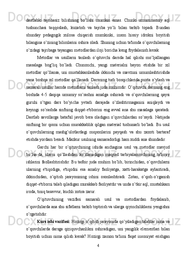 dastlabki   tajribasiz   bilishning   bo’lishi   mumkin   emas.   Chunki   umuminsoniy   aql
tushunchasi   taqqoslash,   kuzatish   va   tajriba   yo’li   bilan   tarkib   topadi.   Bundan
shunday   pedagogik   xulosa   chiqarish   mumkinki,   inson   hissiy   idrokni   boyitish
bilangina o’zining bilimlarini oshira oladi. Shuning uchun ta'limda o’quvchilarning
o’zidagi tajribaga tayangan metodlardan iloji boricha keng foydalanish kerak. 
Metodlar   va   usullarni   tanlash   o’qituvchi   darsda   hal   qilishi   mo’ljallangan
masalaga   bog’liq   bo’ladi.   Chunonchi,   yangi   materialni   bayon   etishda   bir   xil
metodlar   qo’llansa,   uni   mustahkamlashda   ikkinchi   va   mavzuni   umumlashtirishda
yana boshqa xil metodlar qo’llanadi. Darsning turli bosqichlarida puxta o’ylash va
samarali usullar hamda metodlarni tanlash juda muhimdir. O’qituvchi darsning eng
boshida   4-5   daqiqa   umumiy   so’rashni   amalga   oshiradi   va   o’quvchilarning   qaysi
guruhi   o’tgan   dars   bo’yicha   yetarli   darajada   o’zlashtirmaganini   aniqlaydi   va
keyingi   so’rashda   sinfning   diqqat-e'tiborini   eng   avval   ana   shu   masalaga   qaratadi.
Dastlab   savollarga   batafsil   javob   bera   oladigan   o’quvchilardan   so’raydi.   Natijada
sinfning  bir   qismi   uchun   murakkablik   qilgan  material   tushunarli   bo’ladi.  Bu   usul
o’quvchilarning   mashg’ulotlardagi   nuqsonlarini   payqash   va   shu   zaxoti   bartaraf
etishda yordam beradi. Mazkur usulning samaradorligi ham xuddi ana shundadir. 
Garchi   har   bir   o’qituvchining   ishida   anchagina   usul   va   metodlar   mavjud
bo’lsa-da,   ularni   qo’llashdan   ko’zlanadigan   maqsad   tarbiyalanuvchining   ta'limiy
ishlarini faollashtirishdir. Bu tadbir juda muhim bo’lib, birinchidan, o’quvchilarni
ularning   e'tiqodiga,   e'tiqodni   esa   amaliy   faoliyatga,   xatti-harakatga   aylantiradi,
ikkinchidan,   o’qitish   jarayonining   ishini   osonlashtiradi.   Zotan,   o’qish-o’rganish
diqqat-e'tiborni talab qiladigan murakkab faoliyatdir va unda o’tkir aql, mustahkam
iroda, tiniq tasavvur, kuchli xotira zarur. 
O’qituvchining   vazifasi   samarali   usul   va   metodlardan   foydalanib,
o’quvchilarda ana shu sifatlarni tarkib toptirish va ularga qiyinchiliklarni yengishni
o’rgatishdir. 
Kurs ishi vazifasi:  Hozirgi o’qitish jarayonida qo’yiladigan talablar nima va
o’quvchilarda   darsga   qiziquvchanlikni   oshiradigan,   uni   yangilik   elementlari   bilan
boyitish  uchun nima  qilish  kerak?  Hozirgi  zamon  ta'limi  faqat   insoniyat   erishgan
4 