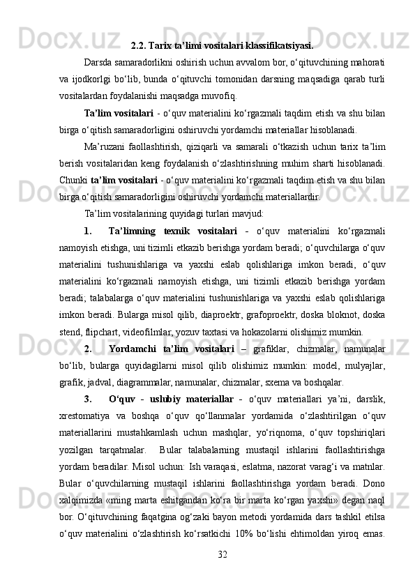 2.2.  Tarix ta’limi vositalari klassifikatsiyasi.
Darsda samaradorlikni oshirish uchun avvalom bor, o‘qituvchining mahorati
va   ijodkorlgi   bo‘lib,   bunda   o‘qituvchi   tomonidan   darsning   maqsadiga   qarab   turli
vositalardan foydalanishi maqsadga muvofiq. 
Ta’lim vositalari   - o‘quv materialini ko‘rgazmali taqdim etish va shu bilan
birga o‘qitish samaradorligini oshiruvchi yordamchi materiallar hisoblanadi. 
Ma’ruzani   faollashtirish,   qiziqarli   va   samarali   o‘tkazish   uchun   tarix   t a’lim
berish   vositalaridan   keng   foydalanish   o‘zlashtirishning   muhim   sharti   hisoblanadi.
Chunki  ta’lim vositalari  - o‘quv materialini ko‘rgazmali taqdim etish va shu bilan
birga o‘qitish samaradorligini oshiruvchi yordamchi materiallardir. 
Ta’lim vositalarining quyidagi   turlari mavjud:
1. Ta’limning   texnik   vositalari   -   o‘quv   materialini   ko‘rgazmali
namoyish etishga, uni tizimli etkazib berishga yordam beradi; o‘quvchilarga o‘quv
materialini   tushunishlariga   va   yaxshi   eslab   qolishlariga   imkon   beradi,   o‘quv
materialini   ko‘rgazmali   namoyish   etishga,   uni   tizimli   etkazib   berishga   yordam
beradi;   talabalarga   o‘quv   materialini   tushunishlariga   va   yaxshi   eslab   qolishlariga
imkon beradi. Bularga misol qilib, diaproektr, grafoproektr, doska bloknot, doska
stend, flipchart, videofilmlar, yozuv taxtasi va hokazolarni olishimiz mumkin.
2. Yordamchi   ta’lim   vositalari   –   grafiklar,   chizmalar,   namunalar
bo‘lib,   b ularga   quyidagilarni   misol   qilib   olishimiz   mumkin:   model,   mulyajlar,
grafik, jadval, diagrammalar, namunalar, chizmalar, sxema va boshqalar.
3. O‘quv   -   uslubiy   materiallar   -   o‘quv   materiallari   ya’ni,   darslik,
xrestomatiya   va   boshqa   o‘quv   qo‘llanmalar   yordamida   o‘zlashtirilgan   o‘quv
materiallarini   mustahkamlash   uchun   mashqlar,   yo‘riqnoma,   o‘quv   topshiriqlari
yozilgan   tarqatmalar.     Bular   talabalarning   mustaqil   ishlarini   faollashtirishga
yordam beradilar. Misol  uchun: Ish varaqasi, eslatma, nazorat varag‘i va matnlar.
Bular   o‘quvchilarning   mustaqil   ishlarini   faollashtirishga   yordam   beradi.   Dono
xalqimizda   «ming marta eshitgandan  ko‘ra  bir   marta  ko‘rgan  yaxshi»  degan  naql
bor. O‘qituvchining faqatgina og‘zaki bayon metodi  yordamida dars tashkil  etilsa
o‘quv   materialini   o‘zlashtirish   ko‘rsatkichi   10%   bo‘lishi   ehtimoldan   yiroq   emas.
32 