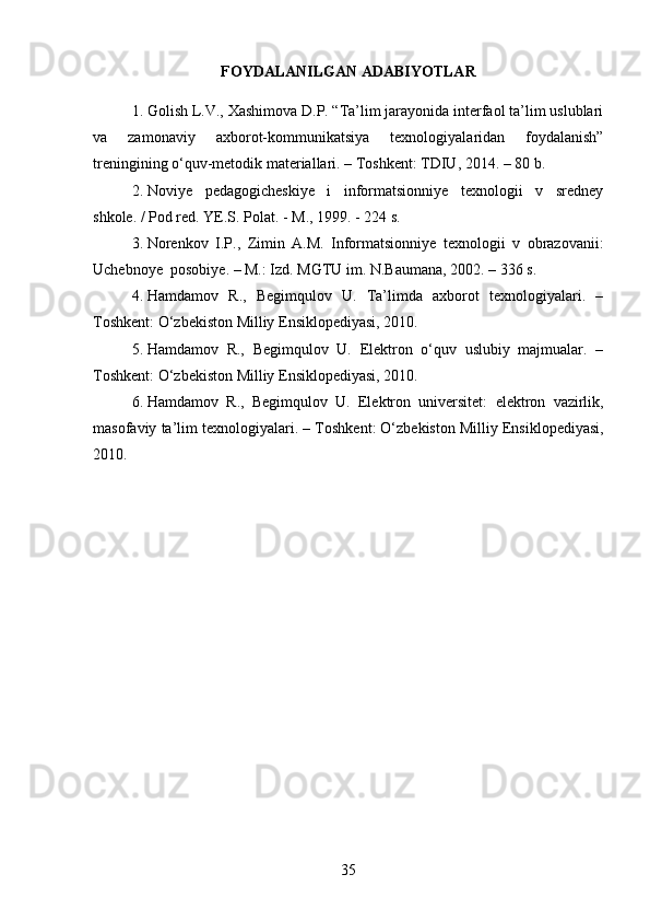 FOYDALANILGAN ADABIYOTLAR
1. Golish L.V., Xashimova D.P. “Ta’lim jarayonida interfaol ta’lim uslublari
va   zamonaviy   axborot-kommunik ats iya   texnologiyalaridan   foydalanish”
treningining о‘quv-metodik materiallari. – Toshkent: TDIU, 2014. – 80 b.
2. Noviye   pedagogicheskiye   i   informatsionniye   texnologii   v   sredney
shkole .  / Pod red.  YE.S. Polat.  -  M., 1999.  -  224 s.
3. Norenkov   I . P .,   Zimin   A . M .   Informatsionniye   texnologii   v   obrazovanii :
Uchebnoye    posobiye .   –   M .:  Izd . MGTU im. N.Baumana ,   2002 .  –   336   s.
4. Hamdamov   R.,   Begimqulov   U.   Ta’limda   axborot   texnologiyalari.   –
T oshkent : О‘zbekiston Milliy Ensiklopediyasi, 2010.
5. Hamdamov   R.,   Begimqulov   U.   Elektron   о‘quv   uslubiy   majmualar.   –
T oshkent : О‘zbekiston Milliy Ensiklopediyasi, 2010.
6. Hamdamov   R .,   Begimqulov   U .   Elektron   universitet :   elektron   vazirlik ,
masofaviy   ta ’ lim   texnologiyalari . –  T oshkent : О‘ zbekiston   Milliy   Ensiklopediyasi ,
2010.
35 