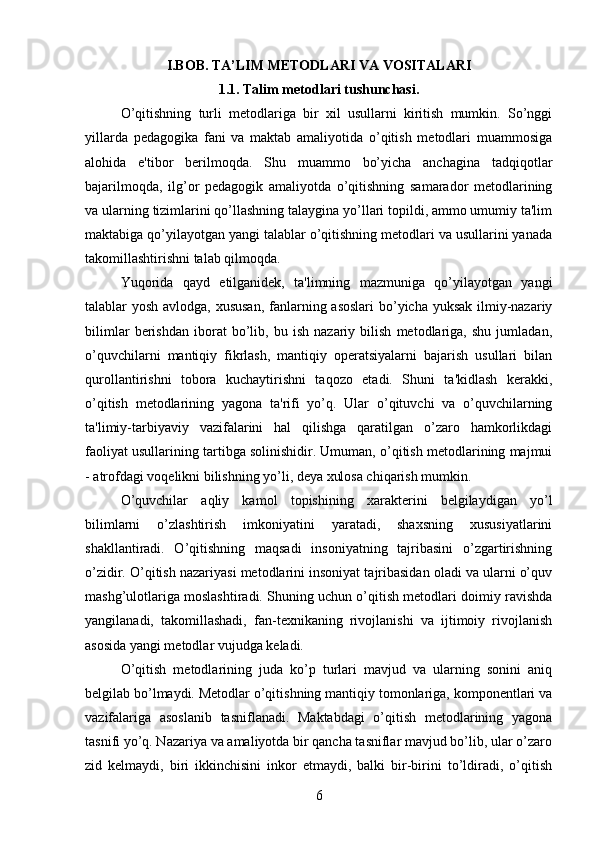 I.BOB.  TA’LIM METODLARI VA VOSITALARI
1.1.  Talim metodlari tushunchasi .
O’qitishning   turli   metodlariga   bir   xil   usullarni   kiritish   mumkin.   So’nggi
yillarda   pedagogika   fani   va   maktab   amaliyotida   o’qitish   metodlari   muammosiga
alohida   e'tibor   berilmoqda.   Shu   muammo   bo’yicha   anchagina   tadqiqotlar
bajarilmoqda,   ilg’or   pedagogik   amaliyotda   o’qitishning   samarador   metodlarining
va ularning tizimlarini qo’llashning talaygina yo’llari topildi, ammo umumiy ta'lim
maktabiga qo’yilayotgan yangi talablar o’qitishning metodlari va usullarini yanada
takomillashtirishni talab qilmoqda. 
Yuqorida   qayd   etilganidek,   ta'limning   mazmuniga   qo’yilayotgan   yangi
talablar yosh avlodga, xususan,  fanlarning asoslari  bo’yicha yuksak  ilmiy-nazariy
bilimlar   berishdan   iborat   bo’lib,   bu   ish   nazariy   bilish   metodlariga,   shu   jumladan,
o’quvchilarni   mantiqiy   fikrlash,   mantiqiy   operatsiyalarni   bajarish   usullari   bilan
qurollantirishni   tobora   kuchaytirishni   taqozo   etadi.   Shuni   ta'kidlash   kerakki,
o’qitish   metodlarining   yagona   ta'rifi   yo’q.   Ular   o’qituvchi   va   o’quvchilarning
ta'limiy-tarbiyaviy   vazifalarini   hal   qilishga   qaratilgan   o’zaro   hamkorlikdagi
faoliyat usullarining tartibga solinishidir. Umuman, o’qitish metodlarining majmui
- atrofdagi voqelikni bilishning yo’li, deya xulosa chiqarish mumkin. 
O’quvchilar   aqliy   kamol   topishining   xarakterini   belgilaydigan   yo’l
bilimlarni   o’zlashtirish   imkoniyatini   yaratadi,   shaxsning   xususiyatlarini
shakllantiradi.   O’qitishning   maqsadi   insoniyatning   tajribasini   o’zgartirishning
o’zidir. O’qitish nazariyasi metodlarini insoniyat tajribasidan oladi va ularni o’quv
mashg’ulotlariga moslashtiradi. Shuning uchun o’qitish metodlari doimiy ravishda
yangilanadi,   takomillashadi,   fan-texnikaning   rivojlanishi   va   ijtimoiy   rivojlanish
asosida yangi metodlar vujudga keladi. 
O’qitish   metodlarining   juda   ko’p   turlari   mavjud   va   ularning   sonini   aniq
belgilab bo’lmaydi. Metodlar o’qitishning mantiqiy tomonlariga, komponentlari va
vazifalariga   asoslanib   tasniflanadi.   Maktabdagi   o’qitish   metodlarining   yagona
tasnifi yo’q. Nazariya va amaliyotda bir qancha tasniflar mavjud bo’lib, ular o’zaro
zid   kelmaydi,   biri   ikkinchisini   inkor   etmaydi,   balki   bir-birini   to’ldiradi,   o’qitish
6 