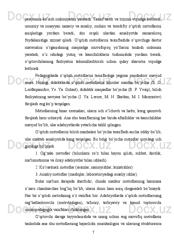 jarayonini ko’rish imkoniyatini yaratadi. Tasnif tartib va tizimni vujudga keltiradi,
umumiy   va   muayyan   nazariy   va   amaliy,   muhim   va   tasodifiy   o’qitish   metodlarini
aniqlashga   yordam   beradi,   shu   orqali   ulardan   amaliyotda   samaraliroq
foydalanishga   xizmat   qiladi.   O’qitish   metodlarini   tasniflashda   o’quvchiga   dastur
materialini   o’rganishning   maqsadga   muvofiqroq   yo’llarini   tanlash   imkonini
yaratadi,   o’z   ishidagi   yutuq   va   kamchiliklarni   tushunishda   yordam   beradi,
o’qituvchilarning   faoliyatini   takomillashtirish   uchun   qulay   sharoitni   vujudga
keltiradi.
Pedagogikada   o’qitish   metodlarini   tasniflashga   yagona   yondashuv   mavjud
emas.   Hozirgi   didaktikada   o’qitish   metodlarini   bilimlar   manbai   bo’yicha   (S.   O.
Lordkipanidze, Ye. Ya. Golant), didaktik maqsadlar bo’yicha (B. P. Yesip), bilish
faoliyatining   saviyasi   bo’yicha   (I.   Ya.   Lerner,   M.   N.   Skatkin,   M.   I.   Maxmutov)
farqlash eng ko’p tarqalgan. 
Metodlarning binar sxemalari, ularni uch o’lchovli  va hatto, keng qamrovli
farqlash ham uchraydi. Ana shu tasniflarning har birida afzalliklar va kamchiliklar
mavjud bo’lib, ular adabiyotlarda yetarlicha tahlil qilingan. 
O’qitish metodlarini bilish manbalari bo’yicha tasniflash ancha oddiy bo’lib,
ular maktab amaliyotida keng tarqalgan. Bu belgi bo’yicha metodlar quyidagi uch
guruhga bo’linadi:
1.   Og’zaki   metodlar   (bilimlarni   so’z   bilan   bayon   qilish,   suhbat,   darslik,
ma'lumotnoma va ilmiy adabiyotlar bilan ishlash).
2. Ko’rsatmali metodlar (rasmlar, namoyishlar, kuzatishlar).
3. Amaliy metodlar (mashqlar, laboratoriyadagi amaliy ishlar). 
Bular   ma'lum   darajada   shartlidir,   chunki   mazkur   metodlarning   hammasi
o’zaro   chambarchas   bog’liq   bo’lib,   ularni   doim   ham   aniq   chegaralab   bo’lmaydi.
Har bir o’qitish metodining o’z vazifasi bor. Adabiyotlarda o’qitish metodlarining
rag’batlantiruvchi   (motivlashgan),   ta'limiy,   tarbiyaviy   va   kamol   toptiruvchi
umumpedagogik vazifalari ifodalangan. 
O’qituvchi   darsga   tayyorlanishda   va   uning   uchun   eng   muvofiq   metodlarni
tanlashda  ana shu metodlarning bajarilishi  mumkinligini  va  ularning strukturasini
7 