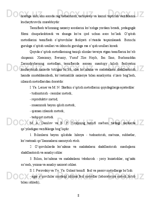hisobga olib, shu asosda rag’batlantirish, tarbiyaviy va kamol toptirish vazifalarini
kuchaytiruvchi murabbiydir. 
Tasniflash ta'limning nazariy asoslarini ko’rishga yordam beradi, pedagogik
fikrni   chuqurlashtiradi   va   shunga   ko’ra   ijod   uchun   asos   bo’ladi.   O’qitish
metodlarini   tasniflash   o’qituvchilar   faoliyati   o’rtasida   taqsimlanadi.   Birinchi
guruhga o’qitish usullari va ikkinchi guruhga esa o’qish usullari kiradi. 
Quyida o’qitish metodlarining taniqli olimlar tavsiya etgan tasniflarini ko’rib
chiqamiz.   Xorazmiy,   Beruniy,   Yusuf   Xos   Hojib,   Ibn   Sino,   Burhoniddin
Zarnudjiylarning   metodlari   tasniflarida   asosan   mantiqiy   bilish   faoliyatini
kuchaytirish   nazarda   tutilgan   bo’lib,   ular   ko’nikma   va   malakalarni   shakllantirish
hamda   mustahkamlash,   ko’rsatmalilik   nazariya   bilan   amaliyotni   o’zaro   bog’lash,
izlanish metodlaridan iboratdir.
I. Ya. Lerner va M. N. Skatkin o’qitish metodlarini quyidagilarga ajratadilar:
- tushuntirish - rasmlar metodi;
- reproduktiv metod;
- muammoli bayon qilish metodi;
- qisman izlanish metodi;
- tadqiqot metodi.
M.   A.   Danilov   va   B.   P.   Yesipning   tasnifi   ma'lum   turdagi   darslarda
qo’yiladigan vazifalarga bog’liqdir.
1.   Bilimlarni   bayon   qilishda:   hikoya   -   tushuntirish,   ma'ruza,   suhbatlar,
ko’rsatmali qo’llanmalarni namoyish etish.
2.   O’quvchilarda   ko’nikma   va   malakalarni   shakllantirish:   mashqlarni
shakllantirish va amaliy ishlar.
3.   Bilim,   ko’nikma   va   malakalarni   tekshirish   -   joriy   kuzatishlar,   og’zaki
so’rash, yozma va amaliy nazorat ishlari.
S. I. Perovskiy va Ye. Ya. Golant tasnifi: faol va passiv metodlarga bo’lish:
- agar o’quvchilar mustaqil ishlasa faol metodlar (laboratoriya metodi, kitob
bilan ishlash);
8 