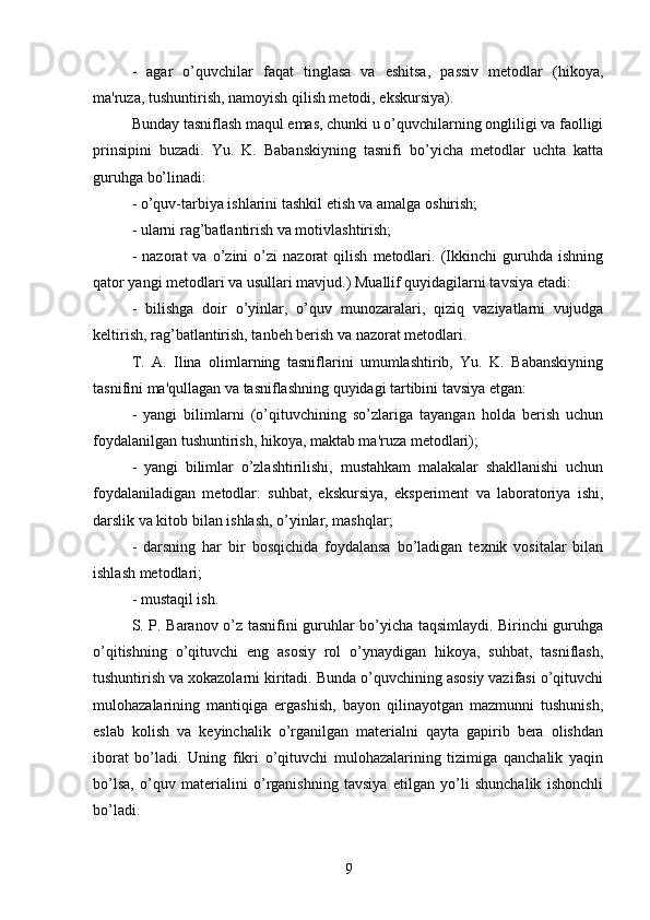 -   agar   o’quvchilar   faqat   tinglasa   va   eshitsa,   passiv   metodlar   (hikoya,
ma'ruza, tushuntirish, namoyish qilish metodi, ekskursiya).
Bunday tasniflash maqul emas, chunki u o’quvchilarning ongliligi va faolligi
prinsipini   buzadi.   Yu.   K.   Babanskiyning   tasnifi   bo’yicha   metodlar   uchta   katta
guruhga bo’linadi:
- o’quv-tarbiya ishlarini tashkil etish va amalga oshirish;
- ularni rag’batlantirish va motivlashtirish;
-   nazorat   va   o’zini   o’zi   nazorat   qilish   metodlari.   (Ikkinchi   guruhda   ishning
qator yangi metodlari va usullari mavjud.) Muallif quyidagilarni tavsiya etadi:
-   bilishga   doir   o’yinlar,   o’quv   munozaralari,   qiziq   vaziyatlarni   vujudga
keltirish, rag’batlantirish, tanbeh berish va nazorat metodlari.
T.   A.   Ilina   olimlarning   tasniflarini   umumlashtirib,   Yu.   K.   Babanskiyning
tasnifini ma'qullagan va tasniflashning quyidagi tartibini tavsiya etgan:
-   yangi   bilimlarni   (o’qituvchining   so’zlariga   tayangan   holda   berish   uchun
foydalanilgan tushuntirish, hikoya, maktab ma'ruza metodlari);
-   yangi   bilimlar   o’zlashtirilishi,   mustahkam   malakalar   shakllanishi   uchun
foydalaniladigan   metodlar:   suhbat,   ekskursiya,   eksperiment   va   laboratoriya   ishi,
darslik va kitob bilan ishlash, o’yinlar, mashqlar;
-   darsning   har   bir   bosqichida   foydalansa   bo’ladigan   texnik   vositalar   bilan
ishlash metodlari;
- mustaqil ish.
S. P. Baranov o’z tasnifini guruhlar bo’yicha taqsimlaydi. Birinchi guruhga
o’qitishning   o’qituvchi   eng   asosiy   rol   o’ynaydigan   hikoya,   suhbat,   tasniflash,
tushuntirish va xokazolarni kiritadi. Bunda o’quvchining asosiy vazifasi o’qituvchi
mulohazalarining   mantiqiga   ergashish,   bayon   qilinayotgan   mazmunni   tushunish,
eslab   kolish   va   keyinchalik   o’rganilgan   materialni   qayta   gapirib   bera   olishdan
iborat   bo’ladi.   Uning   fikri   o’qituvchi   mulohazalarining   tizimiga   qanchalik   yaqin
bo’lsa,   o’quv   materialini   o’rganishning   tavsiya   etilgan   yo’li   shunchalik   ishonchli
bo’ladi. 
9 